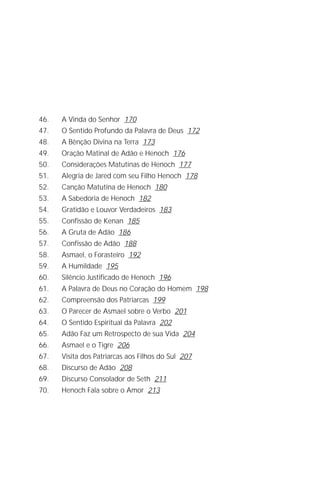 A Criação de Deus
                                                                   5




46.   A Vinda do Senhor 170
47.   O Sentido Profundo da Palavra de Deus 172
48.   A Bênção Divina na Terra 173
49.   Oração Matinal de Adão e Henoch 176
50.   Considerações Matutinas de Henoch 177
51.   Alegria de Jared com seu Filho Henoch 178
52.   Canção Matutina de Henoch 180
53.   A Sabedoria de Henoch 182
54.   Gratidão e Louvor Verdadeiros 183
55.   Confissão de Kenan 185
56.   A Gruta de Adão 186
57.   Confissão de Adão 188
58.   Asmael, o Forasteiro 192
59.   A Humildade 195
60.   Silêncio Justificado de Henoch 196
61.   A Palavra de Deus no Coração do Homem 198
62.   Compreensão dos Patriarcas 199
63.   O Parecer de Asmael sobre o Verbo 201
64.   O Sentido Espiritual da Palavra 202
65.   Adão Faz um Retrospecto de sua Vida 204
66.   Asmael e o Tigre 206
67.   Visita dos Patriarcas aos Filhos do Sul 207
68.   Discurso de Adão 208
69.   Discurso Consolador de Seth 211
70.   Henoch Fala sobre o Amor 213
 
