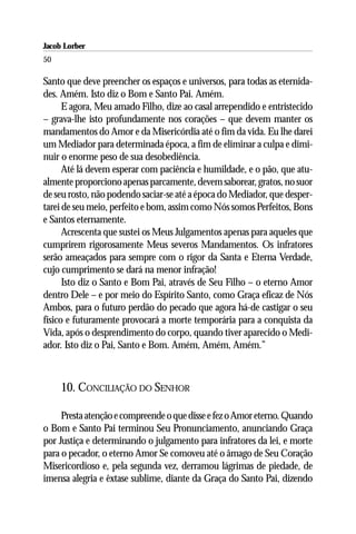Jacob Lorber
50

Santo que deve preencher os espaços e universos, para todas as eternida-
des. Amém. Isto diz o Bom e Santo Pai. Amém.
      E agora, Meu amado Filho, dize ao casal arrependido e entristecido
– grava-lhe isto profundamente nos corações – que devem manter os
mandamentos do Amor e da Misericórdia até o fim da vida. Eu lhe darei
um Mediador para determinada época, a fim de eliminar a culpa e dimi-
nuir o enorme peso de sua desobediência.
      Até lá devem esperar com paciência e humildade, e o pão, que atu-
almente proporciono apenas parcamente, devem saborear, gratos, no suor
de seu rosto, não podendo saciar-se até a época do Mediador, que desper-
tarei de seu meio, perfeito e bom, assim como Nós somos Perfeitos, Bons
e Santos eternamente.
      Acrescenta que sustei os Meus Julgamentos apenas para aqueles que
cumprirem rigorosamente Meus severos Mandamentos. Os infratores
serão ameaçados para sempre com o rigor da Santa e Eterna Verdade,
cujo cumprimento se dará na menor infração!
      Isto diz o Santo e Bom Pai, através de Seu Filho – o eterno Amor
dentro Dele – e por meio do Espírito Santo, como Graça eficaz de Nós
Ambos, para o futuro perdão do pecado que agora há-de castigar o seu
físico e futuramente provocará a morte temporária para a conquista da
Vida, após o desprendimento do corpo, quando tiver aparecido o Medi-
ador. Isto diz o Pai, Santo e Bom. Amém, Amém, Amém.”



     10. CONCILIAÇÃO DO SENHOR

     Presta atenção e compreende o que disse e fez o Amor eterno. Quando
o Bom e Santo Pai terminou Seu Pronunciamento, anunciando Graça
por Justiça e determinando o julgamento para infratores da lei, e morte
para o pecador, o eterno Amor Se comoveu até o âmago de Seu Coração
Misericordioso e, pela segunda vez, derramou lágrimas de piedade, de
imensa alegria e êxtase sublime, diante da Graça do Santo Pai, dizendo
 