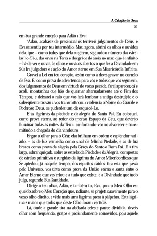 A Criação de Deus
                                                                       51

em Sua grande emoção para Adão e Eva:
     “Adão, acabaste de presenciar os terríveis julgamentos de Deus, e
Eva os sentiu por teu intermédio. Mas, agora, abrirei os olhos e ouvidos
dela, que – como todos que dela surgirem, segundo o número das estre-
las no Céu, das ervas na Terra e dos grãos de areia no mar, que é infinito
– há-de ver e ouvir, de olhos e ouvidos abertos o que fez a Divindade em
Sua Ira julgadora e a ação do Amor eterno em Sua Misericórdia Infinita.
     Gravei a Lei em teu coração, assim como a deves gravar no coração
de Eva. E, como prova de advertência para vós e todos que vos seguirem,
dos julgamentos de Deus em virtude de vosso pecado, farei aparecer, cá e
acolá, montanhas que hão de queimar alternadamente até o Fim dos
Tempos, e deixarei o raio que vos fará lembrar a antiga destruição e o
subseqüente trovão a vos transmitir com violência o Nome do Grande e
Poderoso Deus, se puderdes um dia esquecê-Lo.
     E as lágrimas da piedade e da alegria do Santo Pai, Eu coloquei,
como prova eterna, ao redor do imenso Espaço do Céu, que deverão
iluminar todas as noites da Terra, confortando-vos no alvorecer e trans-
mitindo a chegada do dia vindouro.
     Ergue o olhar para o Céu: elas brilham em ordem e esplendor vari-
ados – as de luz vermelha como sinal de Minha Piedade, e as de luz
branca como prova de alegria pela Graça do Santo e Bom Pai. E a tira
larga, esbranquiçada, sobre as estrelas da Piedade e da Alegria, compostas
de estrelas primitivas e surgidas da lágrima do Amor Misericordioso que
Se apiedou, já naquele tempo, dos espíritos caídos, tira esta que passa
pelo Universo, vos sirva como prova da União eterna e santa entre o
Amor Eterno que vos criou e a tudo que existe, e a Divindade que tudo
julga, segundo Sua Santidade.
     Dirige o teu olhar, Adão, e também tu, Eva, para o Meu Olho es-
querdo sobre o Meu Coração que, radiante, se projeta suavemente para o
vosso olho direito, e vêde mais uma lágrima presa à pálpebra. Esta lágri-
ma é maior que todas que deste Olho foram vertidas.
     Lá, onde a grande tira na abóbada celeste parece dividida, deveis
olhar com freqüência, gratos e profundamente comovidos, pois aquele
 