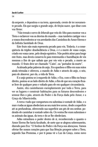 Jacob Lorber
54

da serpente, e depositou-o na terra, apavorada, crente de ter novamen-
te pecado. Eis que surgiu o grande anjo, de feição suave, que disse com
voz firme:
      “Não temais o servo de Jehovah que veio do Alto para mostrar-vos a
Terra e esclarecer-vos os desvios do mundo – mas também castigar-vos e
a vossos descendentes se vos arredardes dos Caminhos do Amor Eterno e
da Infinita Santidade de Deus.
      Este fruto não mais representa pecado para vós. Todavia, é a conse-
qüência da tríplice desobediência a Deus, e é a morte de vosso corpo,
criado em vossa carne, pelo desejo egoístico. Não podeis atirar para longe
este fruto, mas deveis conservá-lo para testemunho e humilhação de vós
mesmos a fim de que saibais que por vós veio o pecado, a morte ao
mundo. O fruto deve ser chamado “Caim”, ou “portador da morte”.
      Acalmada pelas palavras do anjo, Eva apanhou o filho em suas mãos
ainda trêmulas e ofereceu, a mando de Adão e através do anjo, o seio,
para ele absorver, por ela, a vida da Terra.
      E o anjo postou-se à esquerda de Adão, e Eva, com o filho no braço
direito, postou-se ao lado direito de Adão, a fim de que seu coração ficas-
se livre de qualquer peso e voltado para ele em qualquer circunstância.
      Assim, eles caminharam exemplarmente por toda a Terra, para
ver os lugares e construir habitações para os futuros descendentes e
semear-lhes o pão, através do Poder e da Força dada pelo Amor, e a
Graça da Misericórdia.
      A terra e tudo que comportava era submissa à vontade de Adão, e o
mar e todas as águas obedeciam ao seu mais leve aceno, desde a superfície
até as profundezas, oferecendo sua superfície aos pés de seu senhor, po-
dendo ele caminhar à vontade sobre ela. Os ventos lhe eram submissos e
os animais das águas, da terra e do ar lhe obedeciam.
      Adão estranhava o poder dentro de si, reconhecendo o quanto o
Amor Eterno lhe havia facultado, de sorte que se alegrou sobremaneira,
dizendo para Eva: “O Senhor do Poder e da Força nos abençoou. Vamos
ofertar-lhe nossos corações para que Sua Bênção prospere sobre a Terra,
segundo Sua Promessa, e por ti possa vir a Luz da Graça, como novo
 