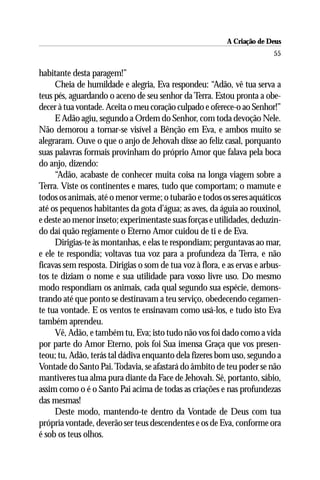 A Criação de Deus
                                                                         55

habitante desta paragem!”
     Cheia de humildade e alegria, Eva respondeu: “Adão, vê tua serva a
teus pés, aguardando o aceno de seu senhor da Terra. Estou pronta a obe-
decer à tua vontade. Aceita o meu coração culpado e oferece-o ao Senhor!”
     E Adão agiu, segundo a Ordem do Senhor, com toda devoção Nele.
Não demorou a tornar-se visível a Bênção em Eva, e ambos muito se
alegraram. Ouve o que o anjo de Jehovah disse ao feliz casal, porquanto
suas palavras formais provinham do próprio Amor que falava pela boca
do anjo, dizendo:
     “Adão, acabaste de conhecer muita coisa na longa viagem sobre a
Terra. Viste os continentes e mares, tudo que comportam; o mamute e
todos os animais, até o menor verme; o tubarão e todos os seres aquáticos
até os pequenos habitantes da gota d’água; as aves, da águia ao rouxinol,
e deste ao menor inseto; experimentaste suas forças e utilidades, deduzin-
do daí quão regiamente o Eterno Amor cuidou de ti e de Eva.
     Dirigias-te às montanhas, e elas te respondiam; perguntavas ao mar,
e ele te respondia; voltavas tua voz para a profundeza da Terra, e não
ficavas sem resposta. Dirigias o som de tua voz à flora, e as ervas e arbus-
tos te diziam o nome e sua utilidade para vosso livre uso. Do mesmo
modo respondiam os animais, cada qual segundo sua espécie, demons-
trando até que ponto se destinavam a teu serviço, obedecendo cegamen-
te tua vontade. E os ventos te ensinavam como usá-los, e tudo isto Eva
também aprendeu.
     Vê, Adão, e também tu, Eva; isto tudo não vos foi dado como a vida
por parte do Amor Eterno, pois foi Sua imensa Graça que vos presen-
teou; tu, Adão, terás tal dádiva enquanto dela fizeres bom uso, segundo a
Vontade do Santo Pai. Todavia, se afastará do âmbito de teu poder se não
mantiveres tua alma pura diante da Face de Jehovah. Sê, portanto, sábio,
assim como o é o Santo Pai acima de todas as criações e nas profundezas
das mesmas!
     Deste modo, mantendo-te dentro da Vontade de Deus com tua
própria vontade, deverão ser teus descendentes e os de Eva, conforme ora
é sob os teus olhos.
 