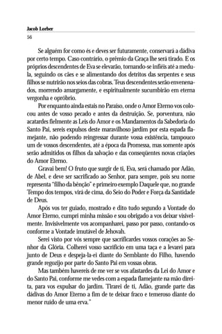 Jacob Lorber
56

      Se alguém for como és e deves ser futuramente, conservará a dádiva
por certo tempo. Caso contrário, o prêmio da Graça lhe será tirado. E os
próprios descendentes de Eva se elevarão, tornando-se infiéis até a medu-
la, seguindo os cães e se alimentando dos detritos das serpentes e seus
filhos se nutrirão nos seios das cobras. Teus descendentes serão envenena-
dos, morrendo amargamente, e espiritualmente sucumbirão em eterna
vergonha e opróbrio.
      Por enquanto ainda estais no Paraíso, onde o Amor Eterno vos colo-
cou antes de vosso pecado e antes da destruição. Se, porventura, não
acatardes fielmente as Leis do Amor e os Mandamentos da Sabedoria do
Santo Pai, sereis expulsos deste maravilhoso jardim por esta espada fla-
mejante, não podendo reingressar durante vossa existência, tampouco
um de vossos descendentes, até a época da Promessa, mas somente após
serão admitidos os filhos da salvação e das conseqüentes novas criações
do Amor Eterno.
      Gravai bem! O fruto que surgir de ti, Eva, será chamado por Adão,
de Abel, e deve ser sacrificado ao Senhor, para sempre, pois seu nome
representa “filho da bênção” e primeiro exemplo Daquele que, no grande
Tempo dos tempos, virá de cima, do Seio do Poder e Força da Santidade
de Deus.
      Após vos ter guiado, mostrado e dito tudo segundo a Vontade do
Amor Eterno, cumpri minha missão e sou obrigado a vos deixar visivel-
mente. Invisivelmente vos acompanharei, passo por passo, contando-os
conforme a Vontade imutável de Jehovah.
      Serei visto por vós sempre que sacrificardes vossos corações ao Se-
nhor da Glória. Colherei vosso sacrifício em uma taça e a levarei para
junto de Deus e despeja-la-ei diante do Semblante do Filho, havendo
grande regozijo por parte do Santo Pai em vossas obras.
      Mas também havereis de me ver se vos afastardes da Lei do Amor e
do Santo Pai, conforme me vedes com a espada flamejante na mão direi-
ta, para vos expulsar do jardim. Tirarei de ti, Adão, grande parte das
dádivas do Amor Eterno a fim de te deixar fraco e temeroso diante do
menor ruído de uma erva.”
 