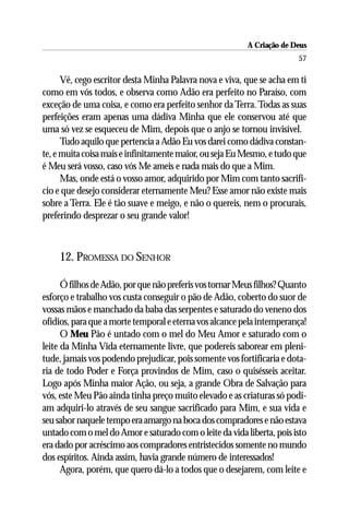 A Criação de Deus
                                                                        57

      Vê, cego escritor desta Minha Palavra nova e viva, que se acha em ti
como em vós todos, e observa como Adão era perfeito no Paraíso, com
exceção de uma coisa, e como era perfeito senhor da Terra. Todas as suas
perfeições eram apenas uma dádiva Minha que ele conservou até que
uma só vez se esqueceu de Mim, depois que o anjo se tornou invisível.
      Tudo aquilo que pertencia a Adão Eu vos darei como dádiva constan-
te, e muita coisa mais e infinitamente maior, ou seja Eu Mesmo, e tudo que
é Meu será vosso, caso vós Me ameis e nada mais do que a Mim.
      Mas, onde está o vosso amor, adquirido por Mim com tanto sacrifí-
cio e que desejo considerar eternamente Meu? Esse amor não existe mais
sobre a Terra. Ele é tão suave e meigo, e não o quereis, nem o procurais,
preferindo desprezar o seu grande valor!



    12. PROMESSA DO SENHOR

      Ó filhos de Adão, por que não preferis vos tornar Meus filhos? Quanto
esforço e trabalho vos custa conseguir o pão de Adão, coberto do suor de
vossas mãos e manchado da baba das serpentes e saturado do veneno dos
ofídios, para que a morte temporal e eterna vos alcance pela intemperança!
      O Meu Pão é untado com o mel do Meu Amor e saturado com o
leite da Minha Vida eternamente livre, que podereis saborear em pleni-
tude, jamais vos podendo prejudicar, pois somente vos fortificaria e dota-
ria de todo Poder e Força provindos de Mim, caso o quisésseis aceitar.
Logo após Minha maior Ação, ou seja, a grande Obra de Salvação para
vós, este Meu Pão ainda tinha preço muito elevado e as criaturas só podi-
am adquiri-lo através de seu sangue sacrificado para Mim, e sua vida e
seu sabor naquele tempo era amargo na boca dos compradores e não estava
untado com o mel do Amor e saturado com o leite da vida liberta, pois isto
era dado por acréscimo aos compradores entristecidos somente no mundo
dos espíritos. Ainda assim, havia grande número de interessados!
      Agora, porém, que quero dá-lo a todos que o desejarem, com leite e
 