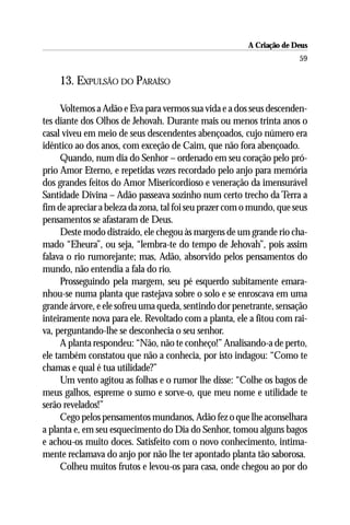 A Criação de Deus
                                                                       59

    13. EXPULSÃO DO PARAÍSO

      Voltemos a Adão e Eva para vermos sua vida e a dos seus descenden-
tes diante dos Olhos de Jehovah. Durante mais ou menos trinta anos o
casal viveu em meio de seus descendentes abençoados, cujo número era
idêntico ao dos anos, com exceção de Caim, que não fora abençoado.
      Quando, num dia do Senhor – ordenado em seu coração pelo pró-
prio Amor Eterno, e repetidas vezes recordado pelo anjo para memória
dos grandes feitos do Amor Misericordioso e veneração da imensurável
Santidade Divina – Adão passeava sozinho num certo trecho da Terra a
fim de apreciar a beleza da zona, tal foi seu prazer com o mundo, que seus
pensamentos se afastaram de Deus.
      Deste modo distraído, ele chegou às margens de um grande rio cha-
mado “Eheura”, ou seja, “lembra-te do tempo de Jehovah”, pois assim
falava o rio rumorejante; mas, Adão, absorvido pelos pensamentos do
mundo, não entendia a fala do rio.
      Prosseguindo pela margem, seu pé esquerdo subitamente emara-
nhou-se numa planta que rastejava sobre o solo e se enroscava em uma
grande árvore, e ele sofreu uma queda, sentindo dor penetrante, sensação
inteiramente nova para ele. Revoltado com a planta, ele a fitou com rai-
va, perguntando-lhe se desconhecia o seu senhor.
      A planta respondeu: “Não, não te conheço!” Analisando-a de perto,
ele também constatou que não a conhecia, por isto indagou: “Como te
chamas e qual é tua utilidade?”
      Um vento agitou as folhas e o rumor lhe disse: “Colhe os bagos de
meus galhos, espreme o sumo e sorve-o, que meu nome e utilidade te
serão revelados!”
      Cego pelos pensamentos mundanos, Adão fez o que lhe aconselhara
a planta e, em seu esquecimento do Dia do Senhor, tomou alguns bagos
e achou-os muito doces. Satisfeito com o novo conhecimento, intima-
mente reclamava do anjo por não lhe ter apontado planta tão saborosa.
      Colheu muitos frutos e levou-os para casa, onde chegou ao por do
 