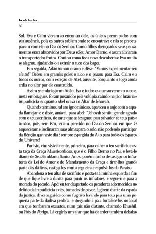 Jacob Lorber
60

Sol. Eva e Caim vieram ao encontro dele, os únicos preocupados com
sua ausência, pois os outros sabiam onde se encontrava e não se preocu-
pavam com ele no Dia do Senhor. Como filhos abençoados, seus pensa-
mentos eram absorvidos por Deus e Seu Amor Eterno, e assim aliviaram
o transporte dos frutos. Contou como fez a nova descoberta e Eva muito
se alegrou, ajudando-o a extrair o suco dos bagos.
      Em seguida, Adão tomou o suco e disse: “Vamos experimentar seu
efeito!” Bebeu em grandes goles o suco e o passou para Eva, Caim e a
todos os outros, com exceção de Abel, ausente, porquanto o fogo ainda
ardia no altar por ele construído.
      Assim se embriagaram Adão, Eva e todos os que sorveram o suco e,
nesta embriaguez, foram possuídos pela volúpia, caindo na pior luxúria e
impudicícia, enquanto Abel orava no Altar de Jehovah.
      Quando terminou tal ato ignominioso, apareceu o anjo com a espa-
da flamejante e disse, amável, para Abel: “Jehovah sentiu grande agrado
com o teu sacrifício, de sorte que te designou para salvador de teus pais e
irmãos, pois, sem isto, teriam perecido no Dia do Senhor, em que O
esqueceram e inclinaram suas almas para o solo, não podendo participar
da Bênção que neste dia é sempre espargida do Alto para todos os espaços
do Universo!
      Por isto, vim visivelmente, primeiro, para colher o teu sacrifício nes-
ta taça da Graça Misericordiosa, que é o Filho Eterno no Pai, e levá-lo
diante de Seu Semblante Santo. Antes, porém, tenho de castigar os infra-
tores da Lei do Amor e do Mandamento da Graça e tirar-lhes grande
parte das dádivas, castigá-los com a cegueira e expulsá-los do Paraíso.
      Abandona o teu altar de sacrifício e posta-te à minha esquerda a fim
de que fique livre a direita para punir os infratores, e segue-me para a
morada do pecado. Após eu ter despertado os pecadores adormecidos no
delírio da impudicícia e eles, tomados de pavor, fugirem diante da espada
da justiça, deves segui-los como fugitivo levando para teus pais uma pe-
quena parte da dádiva perdida, entregando-a para fortalecê-los no local
em que tombarem exaustos, num país não distante, chamado Ehuehil,
ou País do Abrigo. Lá erigirás um altar que há-de arder também debaixo
 