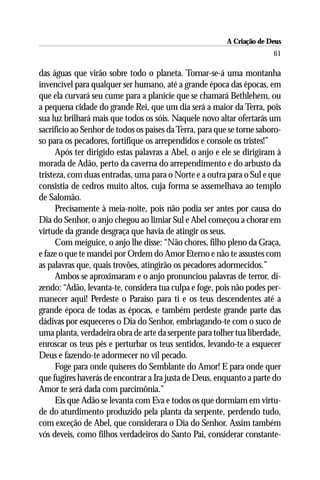 A Criação de Deus
                                                                        61

das águas que virão sobre todo o planeta. Tornar-se-á uma montanha
invencível para qualquer ser humano, até a grande época das épocas, em
que ela curvará seu cume para a planície que se chamará Bethlehem, ou
a pequena cidade do grande Rei, que um dia será a maior da Terra, pois
sua luz brilhará mais que todos os sóis. Naquele novo altar ofertarás um
sacrifício ao Senhor de todos os países da Terra, para que se torne saboro-
so para os pecadores, fortifique os arrependidos e console os tristes!”
      Após ter dirigido estas palavras a Abel, o anjo e ele se dirigiram à
morada de Adão, perto da caverna do arrependimento e do arbusto da
tristeza, com duas entradas, uma para o Norte e a outra para o Sul e que
consistia de cedros muito altos, cuja forma se assemelhava ao templo
de Salomão.
      Precisamente à meia-noite, pois não podia ser antes por causa do
Dia do Senhor, o anjo chegou ao limiar Sul e Abel começou a chorar em
virtude da grande desgraça que havia de atingir os seus.
      Com meiguice, o anjo lhe disse: “Não chores, filho pleno da Graça,
e faze o que te mandei por Ordem do Amor Eterno e não te assustes com
as palavras que, quais trovões, atingirão os pecadores adormecidos.”
      Ambos se aproximaram e o anjo pronunciou palavras de terror, di-
zendo: “Adão, levanta-te, considera tua culpa e foge, pois não podes per-
manecer aqui! Perdeste o Paraíso para ti e os teus descendentes até a
grande época de todas as épocas, e também perdeste grande parte das
dádivas por esqueceres o Dia do Senhor, embriagando-te com o suco de
uma planta, verdadeira obra de arte da serpente para tolher tua liberdade,
enroscar os teus pés e perturbar os teus sentidos, levando-te a esquecer
Deus e fazendo-te adormecer no vil pecado.
      Foge para onde quiseres do Semblante do Amor! E para onde quer
que fugires haverás de encontrar a Ira justa de Deus, enquanto a parte do
Amor te será dada com parcimônia.”
      Eis que Adão se levanta com Eva e todos os que dormiam em virtu-
de do aturdimento produzido pela planta da serpente, perdendo tudo,
com exceção de Abel, que considerara o Dia do Senhor. Assim também
vós deveis, como filhos verdadeiros do Santo Pai, considerar constante-
 