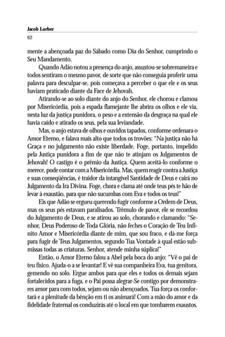 Jacob Lorber
62

mente a abençoada paz do Sábado como Dia do Senhor, cumprindo o
Seu Mandamento.
     Quando Adão notou a presença do anjo, assustou-se sobremaneira e
todos sentiram o mesmo pavor, de sorte que não conseguia proferir uma
palavra para desculpar-se, pois começava a perceber o que ele e os seus
haviam praticado diante da Face de Jehovah.
     Atirando-se ao solo diante do anjo do Senhor, ele chorou e clamou
por Misericórdia, pois a espada flamejante lhe abrira os olhos e ele via,
nesta luz da justiça punidora, o peso e a extensão da desgraça na qual ele
havia caído e atirado os seus, pela sua leviandade.
     Mas, o anjo estava de olhos e ouvidos tapados, conforme ordenara o
Amor Eterno, e falava mais alto que todos os trovões: “Na justiça não há
Graça e no julgamento não existe liberdade. Foge, portanto, impelido
pela Justiça punidora a fim de que não te atinjam os Julgamentos de
Jehovah! O castigo é o prêmio da Justiça. Quem aceitá-lo conforme o
merece, pode contar com a Misericórdia. Mas, quem reagir contra a Justiça
e suas conseqüências, é traidor da intangível Santidade de Deus e cairá no
Julgamento da Ira Divina. Foge, chora e clama até onde teus pés te hão de
levar à exaustão, para que não sucumbas com Eva e todos os teus!”
     Eis que Adão se ergueu querendo fugir conforme a Ordem de Deus,
mas os seus pés estavam paralisados. Trêmulo de pavor, ele se recordou
do Julgamento de Deus, e se atirou ao solo, chorando e clamando: “Se-
nhor, Deus Poderoso de Toda Glória, não feches o Coração de Teu Infi-
nito Amor e Misericórdia diante de mim, que sou fraco, e dá-me força
para fugir de Teus Julgamentos, segundo Tua Vontade à qual estão sub-
missas todas as criaturas. Senhor, atende minha súplica!”
     Então, o Amor Eterno falou a Abel pela boca do anjo: “Vê o pai de
teu físico. Ajuda-o a se levantar! E vê sua companheira Eva, tua genitora,
gemendo no solo. Ergue ambos para que eles e todos os demais sejam
fortalecidos para a fuga, e o Pai possa alegrar-Se contigo por demonstra-
res amor para com todos, sejam ou não abençoados. Tua força os confor-
tará e a plenitude da bênção em ti os animará! Com a mão do amor e da
fidelidade fraternal os conduzirás até o local em que tombarem exaustos.
 