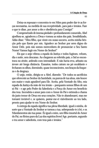 A Criação de Deus
                                                                      63

     Deixa-os repousar e concentra-te em Mim para poder dar-te as for-
ças necessárias, na medida de sua receptividade, para pais e irmãos. Faze
o que te disse, por amor a eles e obediência para Comigo!”
     Compenetrado de imensa piedade e profundamente comovido, Abel
ajoelhou-se, agradeceu a Deus e tomou as mãos dos pais. Sensibilizado,
Adão disse: “Meu filho, que vieste em nosso socorro, aceita minha bên-
ção pelo que fizeste por nós. Agradece ao Senhor por seres digno do
Amor Dele, pois não somos merecedores de pronunciar o Seu Santo
Nome! Vamos fugir em Nome do Senhor!”
     Eis que o anjo vibrou a espada da Justiça e todos fugiram, velozes,
dia e noite, sem descanso. Ao chegarem ao referido país, o Sol se encon-
trava no zênite, ardendo com intensidade. E não havia erva, arbusto ou
árvore até longa distância. Exaustos, todos caíram no pó escaldante e
fecharam os olhos, dormindo, quase inconscientes, nos braços da fraque-
za e da desgraça.
     O anjo, então, dirigiu-se a Abel, dizendo: “De todos os sacrifícios
que ofereceste ao Senhor da Santidade, na pureza de tua alma, não houve
um maior e mais agradável para Ele. Aceita, pela Vontade do Alto, esta
espada da Justiça da mão de teu irmão – porquanto somos filhos de um
só Pai – e age pelo Poder da Sabedoria e a Força do Amor em benefício
dos teus. Incendeia o amor para com o Amor do Pai e estimula a chama
do justo temor de Deus em seus corações. Não te abandonarei, mas me
tornarei invisível e, se quiseres, postar-me-ei visivelmente ao teu lado,
pronto para ajudar-te em Nome do Senhor.
     A entrega da espada significa tua plena liberdade, igual à minha, de
sorte que a Vontade do Senhor se tornou a tua, sobrepondo-te à lei, e os
Mandamentos são tua posse. És igual a mim, um filho imortal do Amor
do Pai, no Reino puro da Luz dos espíritos livres! Age, portanto, segundo
o teu amor e sabedoria, com teus pais e irmãos.”
 