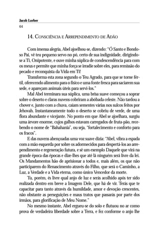 Jacob Lorber
64

     14. CONSCIÊNCIA E ARREPENDIMENTO DE ADÃO

      Com imensa alegria, Abel ajoelhou-se, dizendo: “Ó Santo e Bondo-
so Pai, vê teu pequeno servo no pó, certo de sua indignidade, dirigindo-
se a Ti, Onipotente, e ouve minha súplica de condescendência para com
os meus e permite que minha força se irradie sobre eles, para remissão do
pecado e reconquista da Vida em Ti!
      Transforma esta zona segundo o Teu Agrado, para que se torne fér-
til, oferecendo alimento para o físico e uma fonte fresca para saciarem sua
sede, e apareçam animais úteis para servi-los.”
      Mal Abel terminara sua súplica, uma brisa suave começou a soprar
sobre o deserto e claras nuvens cobriram a abóbada celeste. Não tardou a
chover e, junto com a chuva, caíam sementes várias nos sulcos feitos por
Jehovah. Instantaneamente todo o deserto se cobriu de verde, de uma
flora abundante e vicejante. No ponto em que Abel se ajoelhara, surgiu
uma árvore enorme, cujos galhos estavam carregados de fruta-pão, rece-
bendo o nome de “Bahahania”, ou seja, “fortalecimento e conforto para
os fracos”.
      E das nuvens abençoadas uma voz suave dizia: “Abel, vibra a espada
com a mão esquerda por sobre os adormecidos para despertá-los ao arre-
pendimento e regeneração futura, e sê um exemplo Daquele que virá na
grande época das épocas e dize-lhes que até lá ninguém será livre da lei.
Os Mandamentos hão de aprisionar a todos e, mais além, os que não
participarem do Renascimento através do Filho, que será o Caminho, a
Luz, a Verdade e a Vida eterna, como único Vencedor da morte.
      Tu, porém, és livre qual anjo de luz e serás acolhido após ter sido
realizada dentro em breve a Imagem Dele, que há de vir. Terás que te
capacitar para tanto através da humildade, amor e devoção crescentes,
não obstante as perseguições e maus tratos que passarás por parte dos
irmãos, para glorificação de Meu Nome.”
      No mesmo instante, Abel ergueu-se do solo e flutuou no ar como
prova de verdadeira liberdade sobre a Terra, e fez conforme o anjo lhe
 