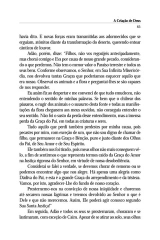 A Criação de Deus
                                                                       65

havia dito. E novas forças eram transmitidas aos adormecidos que se
erguiam, atônitos diante da transformação do deserto, querendo entoar
cânticos de louvor.
      Adão, porém, disse: “Filhos, não vos regozijeis antecipadamente,
mas chorai comigo e Eva por causa de nosso grande pecado, consideran-
do o que perdemos. Não tem o menor valor o Paraíso terrestre e todos os
seus bens. Conforme observamos, o Senhor, em Sua Infinita Misericór-
dia, nos devolveu tantas Graças que poderíamos esquecer aquilo que
era nosso. Observai os animais e a flora e perguntai-lhes se são capazes
de nos responder.
      Eu assim fiz ao despertar e me convenci de que tudo emudeceu, não
entendendo o sentido de minhas palavras. Se bem que o chilrear dos
pássaros, o rugir dos animais e o sussurro desta fonte e todas as manifes-
tações da flora chegassem aos meus ouvidos, não conseguia entender o
seu sentido. Não foi o susto da perda desse entendimento, mas a imensa
perda da Graça do Pai, em todas as criaturas e seres.
      Tudo aquilo que perdi também perdestes por minha causa, pois
pecastes por mim, com exceção de um, que não sou digno de chamar de
filho, que permanece na Graça e Bênção, puro e justo diante dos Olhos
do Pai, de Seu Amor e de Seu Espírito.
      Ele também nos foi tirado, pois meus olhos não mais conseguem vê-
lo, a fim de sentirmos o que representa termos caído da Graça do Amor
na Justiça rigorosa do Senhor, em virtude de nossa desobediência.
      Considerai se falei a verdade, se devemos chorar de remorso ou se
podemos encontrar algo que nos alegre. Há apenas uma alegria como
Dádiva do Pai, e esta é a grande Graça do arrependimento e da tristeza.
Vamos, por isto, agradecer-Lhe do fundo de nosso coração.
      Prosternemo-nos na convicção de nossa iniqüidade e choremos
até secarem nossas lágrimas e teremos devolvido ao Senhor o que é
Dele e que não merecemos. Assim, Ele poderá agir conosco segundo
Sua Santa Justiça!”
      Em seguida, Adão e todos os seus se prosternaram, choraram e se
lastimaram, com exceção de Caim. Apesar de se atirar ao solo, seus olhos
 