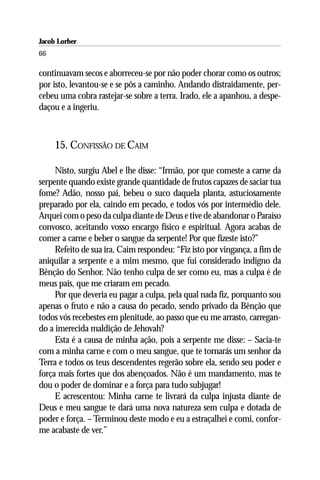 Jacob Lorber
66

continuavam secos e aborreceu-se por não poder chorar como os outros;
por isto, levantou-se e se pôs a caminho. Andando distraidamente, per-
cebeu uma cobra rastejar-se sobre a terra. Irado, ele a apanhou, a despe-
daçou e a ingeriu.



     15. CONFISSÃO DE CAIM

     Nisto, surgiu Abel e lhe disse: “Irmão, por que comeste a carne da
serpente quando existe grande quantidade de frutos capazes de saciar tua
fome? Adão, nosso pai, bebeu o suco daquela planta, astuciosamente
preparado por ela, caindo em pecado, e todos vós por intermédio dele.
Arquei com o peso da culpa diante de Deus e tive de abandonar o Paraíso
convosco, aceitando vosso encargo físico e espiritual. Agora acabas de
comer a carne e beber o sangue da serpente! Por que fizeste isto?”
     Refeito de sua ira, Caim respondeu: “Fiz isto por vingança, a fim de
aniquilar a serpente e a mim mesmo, que fui considerado indigno da
Bênção do Senhor. Não tenho culpa de ser como eu, mas a culpa é de
meus pais, que me criaram em pecado.
     Por que deveria eu pagar a culpa, pela qual nada fiz, porquanto sou
apenas o fruto e não a causa do pecado, sendo privado da Bênção que
todos vós recebestes em plenitude, ao passo que eu me arrasto, carregan-
do a imerecida maldição de Jehovah?
     Esta é a causa de minha ação, pois a serpente me disse: – Sacia-te
com a minha carne e com o meu sangue, que te tornarás um senhor da
Terra e todos os teus descendentes regerão sobre ela, sendo seu poder e
força mais fortes que dos abençoados. Não é um mandamento, mas te
dou o poder de dominar e a força para tudo subjugar!
     E acrescentou: Minha carne te livrará da culpa injusta diante de
Deus e meu sangue te dará uma nova natureza sem culpa e dotada de
poder e força. – Terminou deste modo e eu a estraçalhei e comi, confor-
me acabaste de ver.”
 