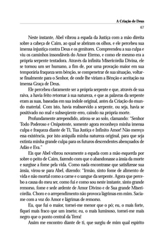 A Criação de Deus
                                                                        67

      Neste instante, Abel vibrou a espada da Justiça com a mão direita
sobre a cabeça de Caim, ao qual se abriram os olhos, e ele percebeu sua
imensa injustiça contra Deus e os genitores. Compreendeu a sua culpa e
viu os caminhos insondáveis do Amor Eterno, e como ele mesmo era a
própria serpente tentadora. Através da infinita Misericórdia Divina, ele
se tornou um ser humano, a fim de, por uma provação maior em sua
temporária fraqueza sem bênção, se compenetrar de sua situação, voltar-
se finalmente para o Senhor, de onde lhe viriam a Bênção e aceitação na
imensa Graça de Deus.
      Ele percebeu claramente ser a própria serpente e que, através de sua
raiva, a havia feito retornar à sua natureza, e que as palavras da serpente
eram as suas, baseadas em sua índole original, antes da Criação do mun-
do material. Com isto, havia reabsorvido a serpente, ou seja, havia se
positivado no mal e subseqüente erro, caindo na própria morte.
      Profundamente arrependido, atirou-se ao solo, clamando: “Senhor
Todo Poderoso e Onipotente, somente agora reconheço minha imensa
culpa e fraqueza diante de Ti, Tua Justiça e Infinito Amor! Não mereço
essa existência, por isto aniquila minha natureza original, para que seja
extinta minha grande culpa para os futuros descendentes abençoados de
Adão e Eva.”
      Eis que Abel vibrou novamente a espada com a mão esquerda por
sobre o peito de Caim, fazendo com que o abandonasse a ânsia da morte
e surgisse a fome pela vida. Como nada encontrasse que satisfizesse sua
ânsia, virou-se para Abel, dizendo: “Irmão, sinto fome de alimento de
vida e não mortal como a carne e o sangue da serpente. Agora que perce-
bo a causa do meu ser, como fui e como sou neste instante, sinto grande
remorso, fome e sede ardente de Amor Divino e de Sua grande Miseri-
córdia. Choro e o arrependimento não provoca lágrimas em mim. Sacia-
me com a voz do Amor e lágrimas de remorso.
      Eu, que fui o maior, tornei-me menor que o pó; eu, o mais forte,
fiquei mais fraco que um inseto; eu, o mais luminoso, tornei-me mais
negro que o ponto central da Terra!
      Assim me encontro diante de ti, que surgiu de mim qual espírito
 
