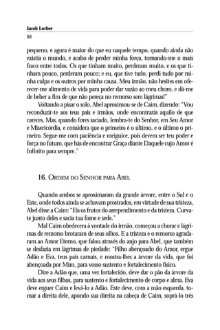 Jacob Lorber
68

pequeno, e agora é maior do que eu naquele tempo, quando ainda não
existia o mundo, e acabo de perder minha força, tornando-me o mais
fraco entre todos. Os que tinham muito, perderam muito, e os que ti-
nham pouco, perderam pouco; e eu, que tive tudo, perdi tudo por mi-
nha culpa e os outros por minha causa. Meu irmão, não hesites em ofe-
recer-me alimento de vida para poder dar vazão ao meu choro, e dá-me
de beber a fim de que não pereça no remorso sem lágrimas!”
     Voltando a pisar o solo, Abel aproximou-se de Caim, dizendo: “Vou
reconduzir-te aos teus pais e irmãos, onde encontrarás aquilo de que
careces. Mas, quando fores saciado, lembra-te do Senhor, em Seu Amor
e Misericórdia, e considera que o primeiro é o último, e o último o pri-
meiro. Segue-me com paciência e meiguice, pois devem ser teu poder e
força no futuro, que hás de encontrar Graça diante Daquele cujo Amor é
Infinito para sempre.”



     16. ORDEM DO SENHOR PARA ABEL

     Quando ambos se aproximaram da grande árvore, entre o Sul e o
Este, onde todos ainda se achavam prostrados, em virtude de sua tristeza,
Abel disse a Caim: “Eis os frutos do arrependimento e da tristeza. Curva-
te junto deles e sacia tua fome e sede.”
     Mal Caim obedecera à vontade do irmão, começou a chorar e lágri-
mas de remorso brotaram de seus olhos. E a tristeza e o remorso agrada-
ram ao Amor Eterno, que falou através do anjo para Abel, que também
se desfazia em lágrimas de piedade: “Filho abençoado do Amor, ergue
Adão e Eva, teus pais carnais, e mostra-lhes a árvore da vida, que foi
abençoada por Mim, para vosso sustento e fortalecimento físico.
     Dize a Adão que, uma vez fortalecido, deve dar o pão da árvore da
vida aos seus filhos, para sustento e fortalecimento de corpo e alma. Eva
deve erguer Caim e levá-lo a Adão. Este deve, com a mão esquerda, to-
mar a direita dele, apondo sua direita na cabeça de Caim, soprá-lo três
 