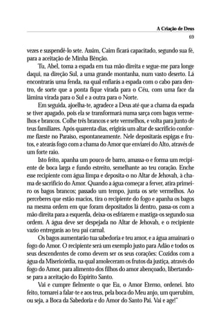 A Criação de Deus
                                                                         69

vezes e suspendê-lo sete. Assim, Caim ficará capacitado, segundo sua fé,
para a aceitação de Minha Bênção.
      Tu, Abel, toma a espada em tua mão direita e segue-me para longe
daqui, na direção Sul, a uma grande montanha, num vasto deserto. Lá
encontrarás uma fenda, na qual enfiarás a espada com o cabo para den-
tro, de sorte que a ponta fique virada para o Céu, com uma face da
lâmina virada para o Sul e a outra para o Norte.
      Em seguida, ajoelha-te, agradece a Deus até que a chama da espada
se tiver apagado, pois ela se transformará numa sarça com bagos verme-
lhos e brancos. Colhe três brancos e sete vermelhos, e volta para junto de
teus familiares. Após quarenta dias, erigirás um altar de sacrifício confor-
me fizeste no Paraíso, espontaneamente. Nele depositarás espigas e fru-
tos, e atearás fogo com a chama do Amor que enviarei do Alto, através de
um forte raio.
      Isto feito, apanha um pouco de barro, amassa-o e forma um recipi-
ente de boca larga e fundo estreito, semelhante ao teu coração. Enche
esse recipiente com água limpa e deposita-o no Altar de Jehovah, à cha-
ma de sacrifício do Amor. Quando a água começar a ferver, atira primei-
ro os bagos brancos; passado um tempo, junta os sete vermelhos. Ao
perceberes que estão macios, tira o recipiente do fogo e apanha os bagos
na mesma ordem em que foram depositados lá dentro, passa-os com a
mão direita para a esquerda, deixa-os esfriarem e mastiga-os segundo sua
ordem. A água deve ser despejada no Altar de Jehovah, e o recipiente
vazio entregarás ao teu pai carnal.
      Os bagos aumentarão tua sabedoria e teu amor, e a água amainará o
fogo do Amor. O recipiente será um exemplo justo para Adão e todos os
seus descendentes de como devem ser os seus corações: Cozidos com a
água da Misericórdia, na qual amoleceram os frutos da justiça, através do
fogo do Amor, para alimento dos filhos do amor abençoado, libertando-
se para a aceitação do Espírito Santo.
      Vai e cumpre fielmente o que Eu, o Amor Eterno, ordenei. Isto
feito, tornarei a falar-te e aos teus, pela boca do Meu anjo, um querubim,
ou seja, a Boca da Sabedoria e do Amor do Santo Pai. Vai e age!”
 
