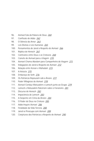 A Criação de Deus
                                                                           7




96.    Asmael Fala da Palavra de Deus 260
97.    Confissão de Adão 262
98.    O Silêncio do Amor 263
99.    Leis Divinas e Leis Humanas 265
100.   Pensamentos de Jared a Respeito de Asmael 266
101.   Réplica de Henoch 267
102.   Contrastes entre Deus e as Criaturas 268
103.   Convite de Asmael para a Viagem 270
104.   Asmael Chama Abedam para Companheiro de Viagem 271
105.   Indagações de Jared a Respeito de Asmael 272
106.   Relação entre Kenan e Mahalalel 273
107.   A Astúcia 275
108.   Embaraço de Seth 276
109.   Os Patriarcas Repousam sob a Árvore 277
110.   Poder Milagroso de Asmael 278
111.   Asmael Conduz Matusalém e Lamech junto ao Grupo 279
112.   Lamech e Matusalém Palestram sobre o Forasteiro 281
113.   Discurso de Henoch 282
114.   Impaciência de Lamech 283
115.   A Serpente em Cima da Árvore 284
116.   O Poder de Deus na Criatura 285
117.   Adão Inquire Asmael 286
118.   Finalidade da Vida Terrena 288
119.   Jared se Preocupa com Asmael 289
120.   Conjeturas dos Patriarcas a Respeito de Asmael 290
 