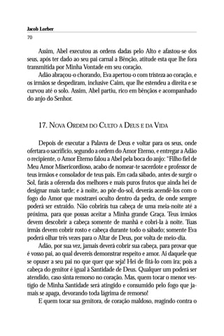 Jacob Lorber
70

     Assim, Abel executou as ordens dadas pelo Alto e afastou-se dos
seus, após ter dado ao seu pai carnal a Bênção, atitude esta que lhe fora
transmitida por Minha Vontade em seu coração.
     Adão abraçou-o chorando, Eva apertou-o com tristeza ao coração, e
os irmãos se despediram, inclusive Caim, que lhe estendeu a direita e se
curvou até o solo. Assim, Abel partiu, rico em bênçãos e acompanhado
do anjo do Senhor.



     17. NOVA ORDEM DO CULTO A DEUS E DA VIDA

     Depois de executar a Palavra de Deus e voltar para os seus, onde
ofertara o sacrifício, segundo a ordem do Amor Eterno, e entregar a Adão
o recipiente, o Amor Eterno falou a Abel pela boca do anjo: “Filho fiel de
Meu Amor Misericordioso, acabo de nomear-te sacerdote e professor de
teus irmãos e consolador de teus pais. Em cada sábado, antes de surgir o
Sol, farás a oferenda dos melhores e mais puros frutos que ainda hei de
designar mais tarde; e à noite, ao pôr-do-sol, deverás acendê-los com o
fogo do Amor que mostrarei oculto dentro da pedra, de onde sempre
poderá ser extraído. Não cobrirás tua cabeça de uma meia-noite até a
próxima, para que possas aceitar a Minha grande Graça. Teus irmãos
devem descobrir a cabeça somente de manhã e cobri-la à noite. Tuas
irmãs devem cobrir rosto e cabeça durante todo o sábado; somente Eva
poderá olhar três vezes para o Altar de Deus, por volta de meio-dia.
     Adão, por sua vez, jamais deverá cobrir sua cabeça, para provar que
é vosso pai, ao qual devereis demonstrar respeito e amor. Ai daquele que
se opuser a seu pai no que quer que seja! Hei de fitá-lo com ira; pois a
cabeça do genitor é igual à Santidade de Deus. Qualquer um poderá ser
atendido, caso sinta remorso no coração. Mas, quem tocar o menor ves-
tígio de Minha Santidade será atingido e consumido pelo fogo que ja-
mais se apaga, devorando toda lágrima de remorso!
     E quem tocar sua genitora, de coração maldoso, reagindo contra o
 
