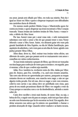 A Criação de Deus
                                                                        71

seu amor, jamais será olhado por Mim, em toda sua miséria. Pois ela é
igual ao Amor em Mim e quem o desprezar tropeçará com dificuldades
nos caminhos duros de Jehovah.
     Do mesmo modo perderá Minha Graça e Misericórdia quem for
contra seu irmão; e quem desprezar sua irmã encontrará o Meu Coração
trancado. Vossos irmãos são também irmãos de Meu Amor, e vossas ir-
mãs, o deleite do Meu Amor.
     Por isso, honrai vosso pai e amai vossa mãe, e sede mutuamente
submissos com todo o amor a fim de que possais temer o meu Nome
Jehovah e amar o Meu Amor. Assim, vos deixareis guiar três vezes pela
grande Santidade de Meu Espírito, no dia de Minha Santificação, para
aquisição da sabedoria, e sete vezes para os seis dias do Amor, agindo com
justiça perante Meus Olhos.
     Além disso, deves tu, Abel, ensinar teus irmãos vários ofícios, um
diferente do outro, para que possam servir-se mutuamente com amor e
conselhos em vários conhecimentos.
     Às tuas irmãs ensinarás o preparo de fibras, que devem ser trançadas
em tiras largas para confecção de vestes para os irmãos e, em seguida, para
si mesmas, a fim de que a ordem seja mantida.
     Adão, Eva e também tu, recebereis vestes do Alto, dadas por Mim;
para ele, branca, para Eva, vermelha, e tu, azul com remates amarelos.
Tais cores não devem ser aproveitadas por outrem, porquanto as roupas
restantes devem ser multicores, sem mancha nem rasgo; a não ser que
alguém tenha pecado. Em tal caso, deve-se rasgar a veste com remorso,
cobri-la com carvão e sua cabeça deve ser polvilhada com cinza, para
prova de seu estado pecaminoso diante de Mim e ter rasgado a veste da
Graça porque se maculou com a cor da desobediência, advindo a morte
sobre ele.
     Caim deve escolher a irmã mais bonita, de nome Ahar, ou seja, a
beleza de Eva, e seguir com ela para os campos, onde terá que fazer sulcos
no solo com ferramentas que há de encontrar no local. Em seguida, deve
deitar sementes nos sulcos que lá existem em quantidade e chamar o
produto alcançado de trigo. Quando estiver maduro e as hastes escuras,
 