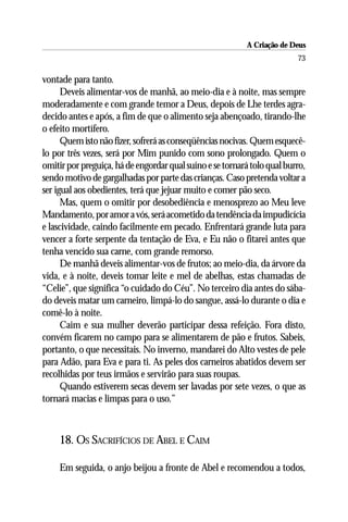 A Criação de Deus
                                                                         73

vontade para tanto.
      Deveis alimentar-vos de manhã, ao meio-dia e à noite, mas sempre
moderadamente e com grande temor a Deus, depois de Lhe terdes agra-
decido antes e após, a fim de que o alimento seja abençoado, tirando-lhe
o efeito mortífero.
      Quem isto não fizer, sofrerá as conseqüências nocivas. Quem esquecê-
lo por três vezes, será por Mim punido com sono prolongado. Quem o
omitir por preguiça, há de engordar qual suíno e se tornará tolo qual burro,
sendo motivo de gargalhadas por parte das crianças. Caso pretenda voltar a
ser igual aos obedientes, terá que jejuar muito e comer pão seco.
      Mas, quem o omitir por desobediência e menosprezo ao Meu leve
Mandamento, por amor a vós, será acometido da tendência da impudicícia
e lascividade, caindo facilmente em pecado. Enfrentará grande luta para
vencer a forte serpente da tentação de Eva, e Eu não o fitarei antes que
tenha vencido sua carne, com grande remorso.
      De manhã deveis alimentar-vos de frutos; ao meio-dia, da árvore da
vida, e à noite, deveis tomar leite e mel de abelhas, estas chamadas de
“Celie”, que significa “o cuidado do Céu”. No terceiro dia antes do sába-
do deveis matar um carneiro, limpá-lo do sangue, assá-lo durante o dia e
comê-lo à noite.
      Caim e sua mulher deverão participar dessa refeição. Fora disto,
convém ficarem no campo para se alimentarem de pão e frutos. Sabeis,
portanto, o que necessitais. No inverno, mandarei do Alto vestes de pele
para Adão, para Eva e para ti. As peles dos carneiros abatidos devem ser
recolhidas por teus irmãos e servirão para suas roupas.
      Quando estiverem secas devem ser lavadas por sete vezes, o que as
tornará macias e limpas para o uso.”



     18. OS SACRIFÍCIOS DE ABEL E CAIM

     Em seguida, o anjo beijou a fronte de Abel e recomendou a todos,
 