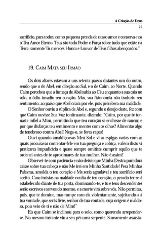 A Criação de Deus
                                                                      75

sacrifício, para todos, como pequena prenda de nosso amor e conserva-nos
o Teu Amor Eterno. Teus são todo Poder e Força sobre tudo que existe na
Terra; somente Tu mereces Honra e Louvor de Teus filhos abençoados.”



    19. CAIM MATA SEU IRMÃO

     Os dois altares estavam a uns setenta passos distantes um do outro,
sendo que o de Abel, em direção ao Sul, e o de Caim, ao Norte. Quando
Caim percebeu que a fumaça de Abel subia ao Céu enquanto a sua caía no
solo, o ódio invadiu seu coração. Mas, sua fisionomia não traduziu seu
sentimento, ao passo que Abel orava por ele, pois percebera sua maldade.
     O Senhor ouviu a súplica de Abel e, segundo o desejo deste, fez com
que Caim ouvisse Sua Voz tonitruante, dizendo: “Caim, por que te tor-
naste infiel a Mim, permitindo que teu coração se enchesse de rancor, e
por que disfarças teu sentimento e mentes com os olhos? Alimentas algo
de tenebroso contra Abel! Nega-o, se fores capaz!
     Ouvi quando amaldiçoavas Meu Sol e vi as espigas vazias com as
quais procuravas contentar-Me em tua preguiça e cobiça, e além disto vi
praticares impudicícia e quase sempre omitiste cumprir aquilo que te
ordenei antes de te aproximares de tua mulher. Não é assim?
     Observei-te com paciência e não deixei que Minha Destra punidora
caísse sobre tua cabeça e não Me irei em Minha Santidade! Pesa Minhas
Palavras, amolda o teu coração e Me serás agradável e teu sacrifício será
aceito. Caso insistas na maldade oculta de teu coração, o pecado ter-se-á
estabelecido diante de tua porta, dominando-te, e tu e teus descendentes
serão escravos e servos do mesmo, e a morte virá sobre vós. Não permitas,
pois, que te domine, mas rompe com ela violentamente, sujeitando-a à
tua vontade, que serás livre, senhor de tua vontade, cuja origem é maldo-
sa, pois veio de ti e não de Mim!”
     Eis que Caim se inclinou para o solo, como querendo arrepender-
se. No mesmo instante viu a seu pés uma serpente. Sumamente assusta-
 