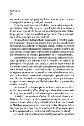 Jacob Lorber
76

do, levantou-se e quis fugir para junto de Abel; mas, a serpente enroscou-
se nos pés dele, de sorte que não pôde mover-se.
      Erguendo sua cabeça, a serpente abriu a boca, movimentou sua lín-
gua bifurcada e disse: “Por que queres fugir de mim? Que teria feito eu a
ti? Sou um ser igual a ti e tenho que rastejar nesta figura miserável. Liber-
ta-me, que serei como tu e mais bela que tua mulher Ahar, e serás forte
como Deus, sobre tudo que existe na Terra!”
      Retrucou Caim: “Estás mentindo, pois quando te encontrei na gra-
ma, te estraçalhei e te comi, pois acabavas de me trair. Como poderia crer
em tuas palavras? Muito sofri por tua causa, portanto conheço tua mentira
e não posso confiar em tuas palavras. Não acabaste também de ouvir o que
disse Jehovah? Se tiveres algum conhecimento da Verdade, explica-me tudo
isto e me convence do contrário, que acreditarei em ti e farei tua vontade.”
      A serpente falou de novo: “Nisto tudo cabe culpa ao teu irmão Abel.
Quer apoderar-se do domínio a fim de roubar-te os direitos de
primogênito. Ele age com tanta astúcia a ponto de cegar o Amor da
Divindade, manifestando beatitude, para que deixe agir sobre tudo que
existe na Terra, enquanto te pisará com escárnio. Quando me encontras-
te na grama e fizeste o que te aconselhei, terias sido soberano de tudo,
caso a astúcia de teu irmão não descobrisse o plano, pois veio junto de ti
com falsidade. Sim, ajudou-te, não para galgares o trono que te compete,
mas para a miséria e completa nulidade de teu ser altivo, o que há muito
deverias ter sentido.
      Até mesmo ficou invejoso por ter o Senhor aceito teu sacrifício,
igual ao seu e soube levar a Vontade enfraquecida de Jehovah no sentido
de Ele rejeitar o teu sacrifício e, além disto, te passou uma séria reprimenda.
      Já não foi do seu agrado que o Senhor não te tivesse aniquilado de vez.
Portanto, observa como ele, ainda aparentemente orando, pretende con-
vencer o Senhor a efetuar aquilo que até então deixou de executar. A astúcia
de Abel chega ao ponto de querer convencer o Senhor a lhe passar todo o
Seu Poder, quando então o tirará do trono. Isto feito, Deus passará a sofrer
na Terra, enquanto ele será um deus dominador no Trono de Jehovah.
      Levanta-te, pois é a última vez que ainda te posso suprir com a força
 