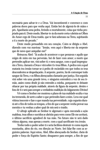 A Criação de Deus
                                                                          77

necessária para salvar-te e a Deus. Vai incontinenti e convence-o com
palavras doces para que venha aqui. Então hei de algemá-lo de mãos e
pés. Apanharás uma pedra, ferindo-o mortalmente, coisa que tinha pro-
jetado para ti. Deste modo, libertar-te-ás da morte certa e abrirás os Olhos
do Amor cego de Deus traído, que te fará soberano na Terra, sujeitando
a ti a morte do pecado.”
      Deste modo persuadido em seu coração, Caim se dirigiu a Abel,
dizendo com voz maviosa: “Irmão, vem aqui e liberta-me da serpente
que de novo quer aniquilar-me!”
      Retrucou Abel: “Já acaba de acontecer o que pensavas e aquilo que
exiges de mim em tua perversão, hei de fazer com amor; a morte que
pretendes aplicar-me, virá sobre ti; e meu sangue, com o qual impregna-
rás a Terra, clamará a Deus e virá sobre ti e teus filhos. A pedra com a qual
matarás teu irmão tornar-se-á pedra de escândalo em que todos os teus
descendentes se despedaçarão. A serpente, porém, há de corromper todo
sangue da Terra, e os filhos abençoados clamarão por justiça. Em seguida
virá sobre vós uma grande treva, e ninguém entenderá a voz de seu ir-
mão, assim como desde já não entendes a minha, porquanto te deixaste
ofuscar por tua própria maldade, através da figura da serpente, dentro e
fora de ti e será para sempre a verdadeira maldição do Julgamento Divino!
      Vê como o Senhor me mostrou o plano de tua maldade oculta e tua
ira tremenda, de sorte a saber o que pretendes fazer a mim. Leva-me qual
vítima inocente e faze o que manda tua perversidade, cuja cegueira dura-
rá até o fim de todos os tempos, a fim de que a serpente venha provar sua
mentira e tu venhas a saber qual de nós será o traído.
      O ultraje aplicado ao Senhor te algemará e após executada a ação
maldosa, teus olhos e ouvidos se abrirão para veres como Ele me aceitará,
o último sacrifício agradável de tua mão. No futuro não te será dado
vítima alguma, mas apenas a morte, com a qual sacrificaste teu irmão.
      Tenho todo o poder sobre ti e seria facílimo destruir-te como àquela
montanha, além do rio, em direção ao Norte. Irei falar-lhe com as se-
guintes palavras: Aqui estou, Abel, filho abençoado do Senhor, cheio de
poder e força do Espírito Santo; desaparece para sempre, a fim de que
 