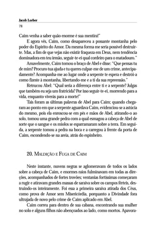 Jacob Lorber
78

Caim venha a saber quão enorme é sua mentira!”
     E agora vês, Caim, como desapareceu a possante montanha pelo
poder do Espírito do Amor. Da mesma forma me seria possível destruir-
te. Mas, a fim de que vejas não existir fraqueza em Deus, nem tendência
dominadora em teu irmão, seguir-te-ei qual cordeiro para o matadouro.”
     Amavelmente, Caim tomou o braço de Abel e disse: “Que pensas tu
de mim? Procuro tua ajuda e tu queres culpar-me de um crime, antecipa-
damente? Acompanha-me ao lugar onde a serpente te espera e destrói-a
como fizeste à montanha, libertando-me e a ti da sua repreensão.”
     Retrucou Abel: “Qual seria a diferença entre ti e a serpente? Julgas
que também eu seja um fratricida? Por isso seguir-te-ei, morrendo para a
vida, enquanto viverás para a morte!”
     Tais foram as últimas palavras de Abel para Caim; quando chega-
ram ao ponto em que a serpente aguardava Caim, evidenciou-se a astúcia
do mesmo, pois ela enroscou-se em pés e mãos de Abel, atirando-o ao
solo, tomou uma grande pedra com a qual esmagou a cabeça de Abel de
sorte que o sangue e os miolos se esparramaram sobre a terra. Em segui-
da, a serpente tomou a pedra na boca e a carregou à frente da porta de
Caim, escondendo-se na areia, atrás do espinheiro.



     20. MALDIÇÃO E FUGA DE CAIM

     Neste instante, nuvens negras se aglomeravam de todos os lados
sobre a cabeça de Caim, e enormes raios fulminavam em todas as dire-
ções, acompanhados de fortes trovões; ventanias fortíssimas começaram
a rugir e atiravam grandes massas de saraiva sobre os campos férteis, des-
truindo-os inteiramente. Foi essa a primeira saraiva atirada dos Céus,
como prova de Amor sem Misericórdia, porquanto a Divindade fora
ultrajada de novo pelo crime de Caim aplicado em Abel.
     Caim correu para dentro de sua cabana, encontrando sua mulher
no solo e alguns filhos não abençoados ao lado, como mortos. Apavora-
 