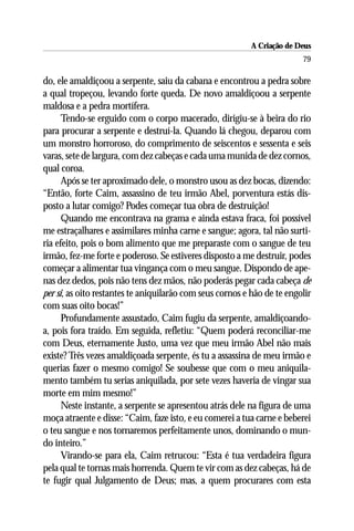 A Criação de Deus
                                                                         79

do, ele amaldiçoou a serpente, saiu da cabana e encontrou a pedra sobre
a qual tropeçou, levando forte queda. De novo amaldiçoou a serpente
maldosa e a pedra mortífera.
      Tendo-se erguido com o corpo macerado, dirigiu-se à beira do rio
para procurar a serpente e destruí-la. Quando lá chegou, deparou com
um monstro horroroso, do comprimento de seiscentos e sessenta e seis
varas, sete de largura, com dez cabeças e cada uma munida de dez cornos,
qual coroa.
      Após se ter aproximado dele, o monstro usou as dez bocas, dizendo:
“Então, forte Caim, assassino de teu irmão Abel, porventura estás dis-
posto a lutar comigo? Podes começar tua obra de destruição!
      Quando me encontrava na grama e ainda estava fraca, foi possível
me estraçalhares e assimilares minha carne e sangue; agora, tal não surti-
ria efeito, pois o bom alimento que me preparaste com o sangue de teu
irmão, fez-me forte e poderoso. Se estiveres disposto a me destruir, podes
começar a alimentar tua vingança com o meu sangue. Dispondo de ape-
nas dez dedos, pois não tens dez mãos, não poderás pegar cada cabeça de
per si, as oito restantes te aniquilarão com seus cornos e hão de te engolir
com suas oito bocas!”
      Profundamente assustado, Caim fugiu da serpente, amaldiçoando-
a, pois fora traído. Em seguida, refletiu: “Quem poderá reconciliar-me
com Deus, eternamente Justo, uma vez que meu irmão Abel não mais
existe? Três vezes amaldiçoada serpente, és tu a assassina de meu irmão e
querias fazer o mesmo comigo! Se soubesse que com o meu aniquila-
mento também tu serias aniquilada, por sete vezes haveria de vingar sua
morte em mim mesmo!”
      Neste instante, a serpente se apresentou atrás dele na figura de uma
moça atraente e disse: “Caim, faze isto, e eu comerei a tua carne e beberei
o teu sangue e nos tornaremos perfeitamente unos, dominando o mun-
do inteiro.”
      Virando-se para ela, Caim retrucou: “Esta é tua verdadeira figura
pela qual te tornas mais horrenda. Quem te vir com as dez cabeças, há de
te fugir qual Julgamento de Deus; mas, a quem procurares com esta
 