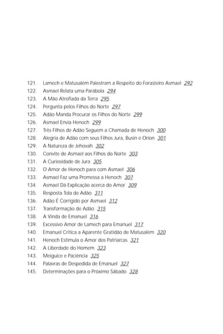 Jacob Lorber
8




121.   Lamech e Matusalém Palestram a Respeito do Forasteiro Asmael 292
122.   Asmael Relata uma Parábola 294
123.   A Mão Atrofiada da Terra 295
124.   Pergunta pelos Filhos do Norte 297
125.   Adão Manda Procurar os Filhos do Norte 299
126.   Asmael Envia Henoch 299
127.   Três Filhos de Adão Seguem a Chamada de Henoch 300
128.   Alegria de Adão com seus Filhos Jura, Busin e Orion 301
129.   A Natureza de Jehovah 302
130.   Convite de Asmael aos Filhos do Norte 303
131.   A Curiosidade de Jura 305
132.   O Amor de Henoch para com Asmael 306
133.   Asmael Faz uma Promessa a Henoch 307
134.   Asmael Dá Explicação acerca do Amor 309
135.   Resposta Tola de Adão 311
136.   Adão É Corrigido por Asmael 312
137.   Transformação de Adão 315
138.   A Vinda de Emanuel 316
139.   Excessivo Amor de Lamech para Emanuel 317
140.   Emanuel Critica a Aparente Gratidão de Matusalém 320
141.   Henoch Estimula o Amor dos Patriarcas 321
142.   A Liberdade do Homem 323
143.   Meiguice e Paciência 325
144.   Palavras de Despedida de Emanuel 327
145.   Determinações para o Próximo Sábado 328
 
