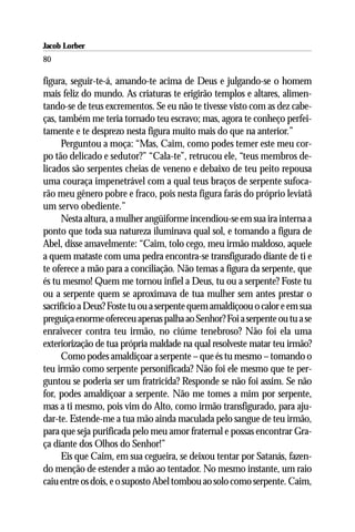 Jacob Lorber
80

figura, seguir-te-á, amando-te acima de Deus e julgando-se o homem
mais feliz do mundo. As criaturas te erigirão templos e altares, alimen-
tando-se de teus excrementos. Se eu não te tivesse visto com as dez cabe-
ças, também me teria tornado teu escravo; mas, agora te conheço perfei-
tamente e te desprezo nesta figura muito mais do que na anterior.”
      Perguntou a moça: “Mas, Caim, como podes temer este meu cor-
po tão delicado e sedutor?” “Cala-te”, retrucou ele, “teus membros de-
licados são serpentes cheias de veneno e debaixo de teu peito repousa
uma couraça impenetrável com a qual teus braços de serpente sufoca-
rão meu gênero pobre e fraco, pois nesta figura farás do próprio leviatã
um servo obediente.”
      Nesta altura, a mulher angüiforme incendiou-se em sua ira interna a
ponto que toda sua natureza iluminava qual sol, e tomando a figura de
Abel, disse amavelmente: “Caim, tolo cego, meu irmão maldoso, aquele
a quem mataste com uma pedra encontra-se transfigurado diante de ti e
te oferece a mão para a conciliação. Não temas a figura da serpente, que
és tu mesmo! Quem me tornou infiel a Deus, tu ou a serpente? Foste tu
ou a serpente quem se aproximava de tua mulher sem antes prestar o
sacrifício a Deus? Foste tu ou a serpente quem amaldiçoou o calor e em sua
preguiça enorme ofereceu apenas palha ao Senhor? Foi a serpente ou tu a se
enraivecer contra teu irmão, no ciúme tenebroso? Não foi ela uma
exteriorização de tua própria maldade na qual resolveste matar teu irmão?
      Como podes amaldiçoar a serpente – que és tu mesmo – tomando o
teu irmão como serpente personificada? Não foi ele mesmo que te per-
guntou se poderia ser um fratricida? Responde se não foi assim. Se não
for, podes amaldiçoar a serpente. Não me tomes a mim por serpente,
mas a ti mesmo, pois vim do Alto, como irmão transfigurado, para aju-
dar-te. Estende-me a tua mão ainda maculada pelo sangue de teu irmão,
para que seja purificada pelo meu amor fraternal e possas encontrar Gra-
ça diante dos Olhos do Senhor!”
      Eis que Caim, em sua cegueira, se deixou tentar por Satanás, fazen-
do menção de estender a mão ao tentador. No mesmo instante, um raio
caiu entre os dois, e o suposto Abel tombou ao solo como serpente. Caim,
 