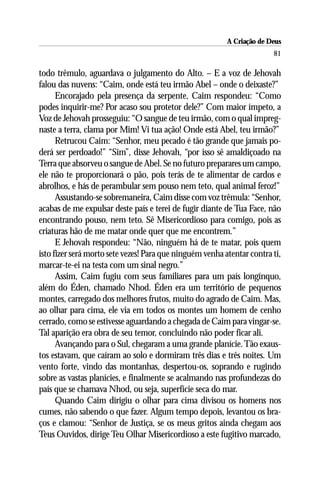 A Criação de Deus
                                                                        81

todo trêmulo, aguardava o julgamento do Alto. – E a voz de Jehovah
falou das nuvens: “Caim, onde está teu irmão Abel – onde o deixaste?”
      Encorajado pela presença da serpente, Caim respondeu: “Como
podes inquirir-me? Por acaso sou protetor dele?” Com maior ímpeto, a
Voz de Jehovah prosseguiu: “O sangue de teu irmão, com o qual impreg-
naste a terra, clama por Mim! Vi tua ação! Onde está Abel, teu irmão?”
      Retrucou Caim: “Senhor, meu pecado é tão grande que jamais po-
derá ser perdoado!” “Sim”, disse Jehovah, “por isso sê amaldiçoado na
Terra que absorveu o sangue de Abel. Se no futuro preparares um campo,
ele não te proporcionará o pão, pois terás de te alimentar de cardos e
abrolhos, e hás de perambular sem pouso nem teto, qual animal feroz!”
      Assustando-se sobremaneira, Caim disse com voz trêmula: “Senhor,
acabas de me expulsar deste país e terei de fugir diante de Tua Face, não
encontrando pouso, nem teto. Sê Misericordioso para comigo, pois as
criaturas hão de me matar onde quer que me encontrem.”
      E Jehovah respondeu: “Não, ninguém há de te matar, pois quem
isto fizer será morto sete vezes! Para que ninguém venha atentar contra ti,
marcar-te-ei na testa com um sinal negro.”
      Assim, Caim fugiu com seus familiares para um país longínquo,
além do Éden, chamado Nhod. Éden era um território de pequenos
montes, carregado dos melhores frutos, muito do agrado de Caim. Mas,
ao olhar para cima, ele via em todos os montes um homem de cenho
cerrado, como se estivesse aguardando a chegada de Caim para vingar-se.
Tal aparição era obra de seu temor, concluindo não poder ficar ali.
      Avançando para o Sul, chegaram a uma grande planície. Tão exaus-
tos estavam, que caíram ao solo e dormiram três dias e três noites. Um
vento forte, vindo das montanhas, despertou-os, soprando e rugindo
sobre as vastas planícies, e finalmente se acalmando nas profundezas do
país que se chamava Nhod, ou seja, superfície seca do mar.
      Quando Caim dirigiu o olhar para cima divisou os homens nos
cumes, não sabendo o que fazer. Algum tempo depois, levantou os bra-
ços e clamou: “Senhor de Justiça, se os meus gritos ainda chegam aos
Teus Ouvidos, dirige Teu Olhar Misericordioso a este fugitivo marcado,
 
