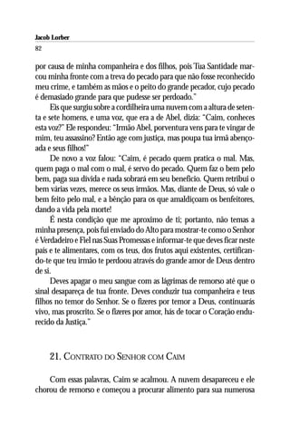 Jacob Lorber
82

por causa de minha companheira e dos filhos, pois Tua Santidade mar-
cou minha fronte com a treva do pecado para que não fosse reconhecido
meu crime, e também as mãos e o peito do grande pecador, cujo pecado
é demasiado grande para que pudesse ser perdoado.”
      Eis que surgiu sobre a cordilheira uma nuvem com a altura de seten-
ta e sete homens, e uma voz, que era a de Abel, dizia: “Caim, conheces
esta voz?” Ele respondeu: “Irmão Abel, porventura vens para te vingar de
mim, teu assassino? Então age com justiça, mas poupa tua irmã abenço-
ada e seus filhos!”
      De novo a voz falou: “Caim, é pecado quem pratica o mal. Mas,
quem paga o mal com o mal, é servo do pecado. Quem faz o bem pelo
bem, paga sua dívida e nada sobrará em seu beneficio. Quem retribui o
bem várias vezes, merece os seus irmãos. Mas, diante de Deus, só vale o
bem feito pelo mal, e a bênção para os que amaldiçoam os benfeitores,
dando a vida pela morte!
      É nesta condição que me aproximo de ti; portanto, não temas a
minha presença, pois fui enviado do Alto para mostrar-te como o Senhor
é Verdadeiro e Fiel nas Suas Promessas e informar-te que deves ficar neste
país e te alimentares, com os teus, dos frutos aqui existentes, certifican-
do-te que teu irmão te perdoou através do grande amor de Deus dentro
de si.
      Deves apagar o meu sangue com as lágrimas de remorso até que o
sinal desapareça de tua fronte. Deves conduzir tua companheira e teus
filhos no temor do Senhor. Se o fizeres por temor a Deus, continuarás
vivo, mas proscrito. Se o fizeres por amor, hás de tocar o Coração endu-
recido da Justiça.”



     21. CONTRATO DO SENHOR COM CAIM

    Com essas palavras, Caim se acalmou. A nuvem desapareceu e ele
chorou de remorso e começou a procurar alimento para sua numerosa
 