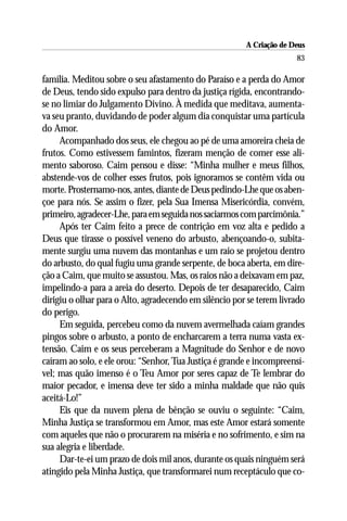 A Criação de Deus
                                                                      83

família. Meditou sobre o seu afastamento do Paraíso e a perda do Amor
de Deus, tendo sido expulso para dentro da justiça rígida, encontrando-
se no limiar do Julgamento Divino. À medida que meditava, aumenta-
va seu pranto, duvidando de poder algum dia conquistar uma partícula
do Amor.
     Acompanhado dos seus, ele chegou ao pé de uma amoreira cheia de
frutos. Como estivessem famintos, fizeram menção de comer esse ali-
mento saboroso. Caim pensou e disse: “Minha mulher e meus filhos,
abstende-vos de colher esses frutos, pois ignoramos se contêm vida ou
morte. Prosternamo-nos, antes, diante de Deus pedindo-Lhe que os aben-
çoe para nós. Se assim o fizer, pela Sua Imensa Misericórdia, convém,
primeiro, agradecer-Lhe, para em seguida nos saciarmos com parcimônia.”
     Após ter Caim feito a prece de contrição em voz alta e pedido a
Deus que tirasse o possível veneno do arbusto, abençoando-o, subita-
mente surgiu uma nuvem das montanhas e um raio se projetou dentro
do arbusto, do qual fugiu uma grande serpente, de boca aberta, em dire-
ção a Caim, que muito se assustou. Mas, os raios não a deixavam em paz,
impelindo-a para a areia do deserto. Depois de ter desaparecido, Caim
dirigiu o olhar para o Alto, agradecendo em silêncio por se terem livrado
do perigo.
     Em seguida, percebeu como da nuvem avermelhada caíam grandes
pingos sobre o arbusto, a ponto de encharcarem a terra numa vasta ex-
tensão. Caim e os seus perceberam a Magnitude do Senhor e de novo
caíram ao solo, e ele orou: “Senhor, Tua Justiça é grande e incompreensí-
vel; mas quão imenso é o Teu Amor por seres capaz de Te lembrar do
maior pecador, e imensa deve ter sido a minha maldade que não quis
aceitá-Lo!”
     Eis que da nuvem plena de bênção se ouviu o seguinte: “Caim,
Minha Justiça se transformou em Amor, mas este Amor estará somente
com aqueles que não o procurarem na miséria e no sofrimento, e sim na
sua alegria e liberdade.
     Dar-te-ei um prazo de dois mil anos, durante os quais ninguém será
atingido pela Minha Justiça, que transformarei num receptáculo que co-
 