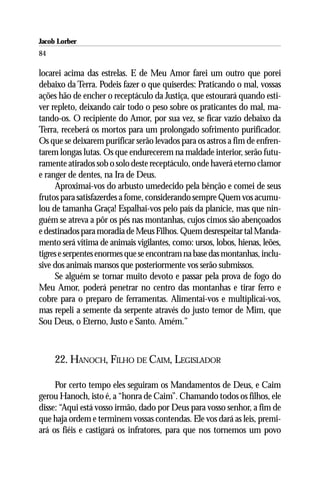 Jacob Lorber
84

locarei acima das estrelas. E de Meu Amor farei um outro que porei
debaixo da Terra. Podeis fazer o que quiserdes: Praticando o mal, vossas
ações hão de encher o receptáculo da Justiça, que estourará quando esti-
ver repleto, deixando cair todo o peso sobre os praticantes do mal, ma-
tando-os. O recipiente do Amor, por sua vez, se ficar vazio debaixo da
Terra, receberá os mortos para um prolongado sofrimento purificador.
Os que se deixarem purificar serão levados para os astros a fim de enfren-
tarem longas lutas. Os que endurecerem na maldade interior, serão futu-
ramente atirados sob o solo deste receptáculo, onde haverá eterno clamor
e ranger de dentes, na Ira de Deus.
     Aproximai-vos do arbusto umedecido pela bênção e comei de seus
frutos para satisfazerdes a fome, considerando sempre Quem vos acumu-
lou de tamanha Graça! Espalhai-vos pelo país da planície, mas que nin-
guém se atreva a pôr os pés nas montanhas, cujos cimos são abençoados
e destinados para moradia de Meus Filhos. Quem desrespeitar tal Manda-
mento será vítima de animais vigilantes, como: ursos, lobos, hienas, leões,
tigres e serpentes enormes que se encontram na base das montanhas, inclu-
sive dos animais mansos que posteriormente vos serão submissos.
     Se alguém se tornar muito devoto e passar pela prova de fogo do
Meu Amor, poderá penetrar no centro das montanhas e tirar ferro e
cobre para o preparo de ferramentas. Alimentai-vos e multiplicai-vos,
mas repeli a semente da serpente através do justo temor de Mim, que
Sou Deus, o Eterno, Justo e Santo. Amém.”



     22. HANOCH, FILHO DE CAIM, LEGISLADOR

     Por certo tempo eles seguiram os Mandamentos de Deus, e Caim
gerou Hanoch, isto é, a “honra de Caim”. Chamando todos os filhos, ele
disse: “Aqui está vosso irmão, dado por Deus para vosso senhor, a fim de
que haja ordem e terminem vossas contendas. Ele vos dará as leis, premi-
ará os fiéis e castigará os infratores, para que nos tornemos um povo
 