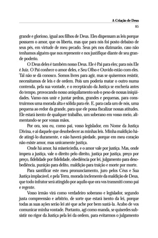 A Criação de Deus
                                                                          85

grande e glorioso, igual aos filhos de Deus. Eles dispensam as leis porque
possuem o amor, que os liberta, mas que para nós foi posto debaixo de
seus pés, em virtude de meu pecado. Seus pés nos dizimarão, caso não
tenhamos alguém que nos represente e nos justifique diante de seu gran-
de poderio.
      O Deus deles é também nosso Deus. Ele é Pai para eles; para nós Ele
é Juiz. O Pai conhece o amor deles, e Seu Olho e Ouvido estão com eles.
Tal não se dá conosco. Somos livres para agir, mas se quisermos resistir,
necessitamos de leis e de ordem. Pois um poderia matar o outro numa
contenda, pela sua vontade, e o receptáculo da Justiça se encheria antes
do tempo, provocando nosso aniquilamento sob o peso de nossas iniqüi-
dades. Vamo-nos unir e juntar pedras, grandes e pequenas, para cons-
truirmos uma morada alta e sólida para ele. E, para cada um de nós, uma
pequena ao redor da grande, para que ele possa fiscalizar nossas atitudes.
Ele estará isento de qualquer trabalho, um soberano em vosso meio, ali-
mentando-se por vossas mãos.
      Por ora, sou eu, como pai, vosso legislador, em Nome da Justiça
Divina, e ai daquele que desobedecer as minhas leis. Minha maldição há-
de atingi-lo duramente, e não haverá piedade, porque em meu coração
não existe amor, mas unicamente justiça.
      Onde há amor, há misericórdia, e o amor vale por justiça. Mas, onde
impera a justiça, vale o direito pelo direito, justiça por justiça, preço por
preço, fidelidade por fidelidade, obediência por lei, julgamento para deso-
bediência, punição para delito, maldição para traição e morte por morte.
      Para santificar este meu pronunciamento, juro pelos Céus e Sua
Justiça implacável, e pela Terra, morada inclemente da maldição de Deus,
que todo infrator será atingido por aquilo que ora vos transmiti como pai
e regente.
      Vosso irmão virá como verdadeiro soberano e legislador, segundo
justa compreensão e arbítrio, de sorte que estará isento da lei, porque
todas as suas ações serão lei até que ache por bem sustá-la. Acabo de vos
comunicar minha vontade. Portanto, agi como manda, se quiserdes sub-
sistir no rigor da Justiça pela lei da ordem, para evitarmos o julgamento
 