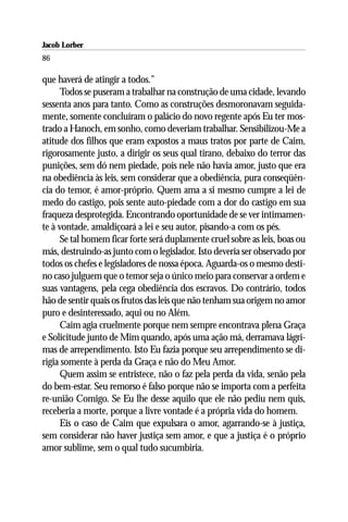 Jacob Lorber
86

que haverá de atingir a todos.”
      Todos se puseram a trabalhar na construção de uma cidade, levando
sessenta anos para tanto. Como as construções desmoronavam seguida-
mente, somente concluíram o palácio do novo regente após Eu ter mos-
trado a Hanoch, em sonho, como deveriam trabalhar. Sensibilizou-Me a
atitude dos filhos que eram expostos a maus tratos por parte de Caim,
rigorosamente justo, a dirigir os seus qual tirano, debaixo do terror das
punições, sem dó nem piedade, pois nele não havia amor, justo que era
na obediência às leis, sem considerar que a obediência, pura conseqüên-
cia do temor, é amor-próprio. Quem ama a si mesmo cumpre a lei de
medo do castigo, pois sente auto-piedade com a dor do castigo em sua
fraqueza desprotegida. Encontrando oportunidade de se ver intimamen-
te à vontade, amaldiçoará a lei e seu autor, pisando-a com os pés.
      Se tal homem ficar forte será duplamente cruel sobre as leis, boas ou
más, destruindo-as junto com o legislador. Isto deveria ser observado por
todos os chefes e legisladores de nossa época. Aguarda-os o mesmo desti-
no caso julguem que o temor seja o único meio para conservar a ordem e
suas vantagens, pela cega obediência dos escravos. Do contrário, todos
hão de sentir quais os frutos das leis que não tenham sua origem no amor
puro e desinteressado, aqui ou no Além.
      Caim agia cruelmente porque nem sempre encontrava plena Graça
e Solicitude junto de Mim quando, após uma ação má, derramava lágri-
mas de arrependimento. Isto Eu fazia porque seu arrependimento se di-
rigia somente à perda da Graça e não do Meu Amor.
      Quem assim se entristece, não o faz pela perda da vida, senão pela
do bem-estar. Seu remorso é falso porque não se importa com a perfeita
re-união Comigo. Se Eu lhe desse aquilo que ele não pediu nem quis,
receberia a morte, porque a livre vontade é a própria vida do homem.
      Eis o caso de Caim que expulsara o amor, agarrando-se à justiça,
sem considerar não haver justiça sem amor, e que a justiça é o próprio
amor sublime, sem o qual tudo sucumbiria.
 