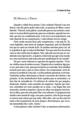 A Criação de Deus
                                                                        87

    23. HANOCH, O TIRANO

      Quando a cidade ficou pronta, Caim conduziu Hanoch à sua resi-
dência e deu-lhe pleno poder sobre tudo, na presença de filhos e netos,
dizendo: “Hanoch, neste palácio, construído para teu uso exclusivo, trans-
mito-te os meus direitos paternais, para nos conduzires, segundo tua von-
tade, que deve ser considerada santa. A lei em si é sem importância, mas
tudo depende de seu cumprimento, e toda infração terá seu castigo.
      Deste modo seremos livres pelo cumprimento, e não pela lei. Tu,
como legislador, estás isento de qualquer imposição, pois tua liberdade
tem que ser santa em virtude da lei. Se também estivesses preso à lei, ela
te impediria de agir na esfera da liberdade. Tens que estar fora da mesma
como se não conhecesses lei alguma. Mas, cada ação tua tem que ser con-
siderada como rigorosa lei e, se quiseres, todos terão que agir como manda-
res e seus movimentos nada mais serão que manifestação de tua vontade.”
      Eis que o novo soberano se expressou da seguinte maneira: “Ouví-
me, súditos meus de ambos os sexos. Ninguém deve considerar algo pos-
se sua, pois tudo é meu, para que terminem as contendas. Ireis trabalhar
somente para mim e para os meus celeiros. Em compensação, tereis ali-
mentos na medida de vosso zelo, e os fiéis poderão aproximar-se de mim.
Usufruirão melhor alimentação os fiscais e executores dos direitos e das
punições. Ai dos desobedientes! Serão expulsos para as montanhas e as
feras hão de estraçalhá-los. Os infratores de minhas leis por preguiça,
desatenção, desleixo, serão açoitados até sangrarem. Aqueles que ousa-
rem contradizer-me serão punidos até os ossos, e sua língua lhes será
arrancada e atirada às serpentes. Quem me olhar com desprezo terá fura-
dos os olhos, para não mais poder fitar o seu soberano. O preguiçoso será
tratado como animal de carga, com paus e porretes, a fim de que seus pés
se tornem mais velozes que suas mãos. Além disto, não vos dou outra lei
senão o fiel cumprimento de meus desejos e determinações, que vos se-
rão transmitidos dia e noite. Amém.”
      A estas palavras, todos, inclusive Caim, se assustaram sobremaneira,
 