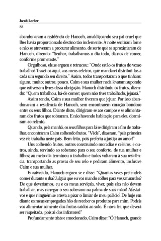 Jacob Lorber
88

abandonaram a residência de Hanoch, amaldiçoando seu pai cruel que
lhes havia proporcionado destino tão inclemente. À noite sentiram fome
e não se atreveram a procurar alimento, de sorte que se aproximaram de
Hanoch, dizendo: “Senhor, trabalhamos o dia todo, dá-nos de comer,
conforme prometeste.”
      Orgulhoso, ele se ergueu e retrucou: “Onde estão os frutos do vosso
trabalho? Trazei-os aqui, aos meus celeiros, que mandarei distribuí-los a
cada um segundo seu direito.” Assim, todos transportaram o que tinham:
alguns, muito; outros, pouco. Caim e sua mulher nada levaram supondo
que estivessem livres dessa obrigação. Hanoch distribuiu os frutos, dizen-
do: “Quem trabalhou, há-de comer; quem não tiver trabalhado, jejuará.”
      Assim sendo, Caim e sua mulher tiveram que jejuar. Por isso aban-
donaram a residência de Hanoch, sem encontrarem coração bondoso
entre os seus filhos. Diante disto, dirigiram-se aos campos e se alimenta-
ram dos frutos que sobraram. E não havendo habitação para eles, dormi-
ram ao relento.
      Quando, pela manhã, os seus filhos para lá se dirigiram a fim de traba-
lhar, encontraram Caim colhendo frutos. “Vêde”, disseram, “pela primeira
vez ele trabalha neste país. Bem feito, pois preferiu a justiça ao amor!”
      Uns colhendo frutos, outros construindo moradias e celeiros, e ou-
tros, ainda, servindo ao soberano para o seu conforto, de sua mulher e
filhos; ao meio-dia terminou o trabalho e todos voltaram à sua residên-
cia, transportando as provas de seu zelo e pediram alimento, inclusive
Caim e sua mulher.
      Enraivecido, Hanoch ergueu-se e disse: “Quantas vezes pretendeis
comer durante o dia? Julgais que eu vos mando colher para vos saturardes?
De que deveríamos, eu e os meus serviçais, viver, pois eles não devem
trabalhar, mas carregar o seu soberano na palma de suas mãos! Afastai-
vos e que ninguém se atreva a pisar o limiar de meu palácio! De hoje em
diante os meus empregados hão de receber os produtos para mim. Podeis
vos alimentar somente dos frutos caídos ao solo. É nova lei, que deverá
ser respeitada, pois ai dos infratores!”
      Profundamente triste e emocionado, Caim disse: “Ó Hanoch, grande
 