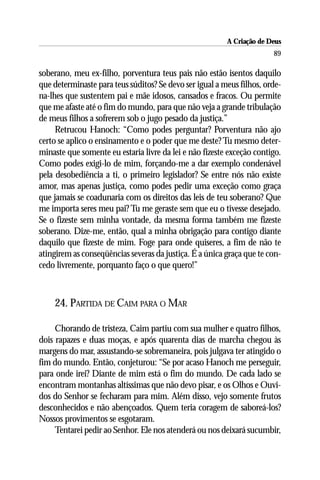 A Criação de Deus
                                                                       89

soberano, meu ex-filho, porventura teus pais não estão isentos daquilo
que determinaste para teus súditos? Se devo ser igual a meus filhos, orde-
na-lhes que sustentem pai e mãe idosos, cansados e fracos. Ou permite
que me afaste até o fim do mundo, para que não veja a grande tribulação
de meus filhos a sofrerem sob o jugo pesado da justiça.”
     Retrucou Hanoch: “Como podes perguntar? Porventura não ajo
certo se aplico o ensinamento e o poder que me deste? Tu mesmo deter-
minaste que somente eu estaria livre da lei e não fizeste exceção contigo.
Como podes exigi-lo de mim, forçando-me a dar exemplo condenável
pela desobediência a ti, o primeiro legislador? Se entre nós não existe
amor, mas apenas justiça, como podes pedir uma exceção como graça
que jamais se coadunaria com os direitos das leis de teu soberano? Que
me importa seres meu pai? Tu me geraste sem que eu o tivesse desejado.
Se o fizeste sem minha vontade, da mesma forma também me fizeste
soberano. Dize-me, então, qual a minha obrigação para contigo diante
daquilo que fizeste de mim. Foge para onde quiseres, a fim de não te
atingirem as conseqüências severas da justiça. É a única graça que te con-
cedo livremente, porquanto faço o que quero!”



    24. PARTIDA DE CAIM PARA O MAR

     Chorando de tristeza, Caim partiu com sua mulher e quatro filhos,
dois rapazes e duas moças, e após quarenta dias de marcha chegou às
margens do mar, assustando-se sobremaneira, pois julgava ter atingido o
fim do mundo. Então, conjeturou: “Se por acaso Hanoch me perseguir,
para onde irei? Diante de mim está o fim do mundo. De cada lado se
encontram montanhas altíssimas que não devo pisar, e os Olhos e Ouvi-
dos do Senhor se fecharam para mim. Além disso, vejo somente frutos
desconhecidos e não abençoados. Quem teria coragem de saboreá-los?
Nossos provimentos se esgotaram.
     Tentarei pedir ao Senhor. Ele nos atenderá ou nos deixará sucumbir,
 