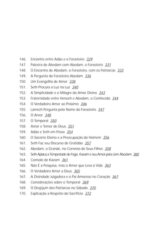 A Criação de Deus
                                                                            9




146.   Encontro entre Adão e o Forasteiro 329
147.   Palestra de Abedam com Abedam, o Forasteiro 331
148.   O Encontro de Abedam, o Forasteiro, com os Patriarcas 333
149.   A Pergunta do Forasteiro Abedam 336
150.   Um Evangelho de Amor 338
151.   Seth Procura a Luz na Luz 340
152.   A Simplicidade e o Milagre do Amor Divino 343
153.   Fraternidade entre Henoch e Abedam, o Conhecido 344
154.   O Verdadeiro Amor ao Próximo 346
155.   Lamech Pergunta pelo Nome do Forasteiro 347
156.   O Amor 348
157.   O Temporal 350
158.   Amor e Temor de Deus 351
159.   Adão e Seth em Prova 354
160.   O Socorro Divino e a Preocupação do Homem 356
161.   Seth Faz seu Discurso de Gratidão 357
162.   Abedam, o Grande, no Convívio de Seus Filhos 358
163.   Seth Aplaca a Tempestade de Fogo. Kaeam e seu Amor para com Abedam 360
164.   Consolo de Kaeam 361
165.   Não É a Pesquisa, mas o Amor que Leva à Vida 363
166.   O Verdadeiro Amor a Deus 365
167.   A Divindade Julgadora e o Pai Amoroso no Coração 367
168.   Considerações sobre o Temporal 369
169.   O Desjejum dos Patriarcas no Sábado 370
170.   Explicação a Respeito do Sacrifício 372
 