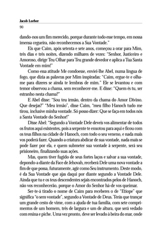 Jacob Lorber
90

dando-nos um fim merecido, porque durante todo esse tempo, em nossa
imensa cegueira, não reconhecemos a Sua Vontade.”
     Eis que Caim, após setenta e sete anos, começou a orar para Mim,
três dias e três noites, dizendo milhares de vezes: “Senhor, Justiceiro e
Amoroso, dirige Teu Olhar para Teu grande devedor e aplica a Tua Santa
Vontade em mim!”
     Como essa atitude Me condoesse, enviei-lhe Abel, numa língua de
fogo, que dizia as palavras por Mim inspiradas: “Caim, ergue-te e olha-
me para dizeres se ainda te lembras de mim.” Ele se levantou e com
temor observou a chama, sem reconhecer-me. E disse: “Quem és tu, ser
estranho nesta chama?”
     E Abel disse: “Sou teu irmão, dentro da chama do Amor Divino.
Que desejas?” “Meu irmão”, disse Caim, “meu filho Hanoch tudo me
tirou, inclusive minha vontade. Só posso dizer: Que se faça em todos nós
a Santa Vontade do Senhor!”
     Disse Abel: “Segundo a Vontade Dele deveis vos alimentar de todos
os frutos aqui existentes, pois a serpente te enxotou para aqui e ficou com
os teus filhos na cidade de Hanoch, com todo o seu veneno, e nada mais
vos poderá fazer. Quando a criatura abdicar de sua vontade, nada mais se
pode fazer por ela, e quem submeter sua vontade à serpente, será seu
prisioneiro, finalizando suas ações.
     Mas, quem tiver fugido de seus fortes laços e salvar a sua vontade,
depondo-a diante da Face de Jehovah, receberá Dele uma nova vontade a
fim de que possa, futuramente, agir como Seu instrumento. Deste modo,
é da Sua Vontade que ajas daqui por diante segundo a Vontade Dele.
Ainda que tu e os teus descendentes sejais encontrados pelos de Hanoch,
não vos reconhecerão, porque o Amor do Senhor há-de vos queimar.
     Ser-te-á tirado o nome de Caim para receberes o de “Etíope” que
significa “o sem vontade”, segundo a Vontade de Deus. Terás que trançar
um grande cesto de vime, com a ajuda de tua família, com sete compri-
mentos de um homem, três de largura e um de altura, que será vedado
com resina e piche. Uma vez pronto, deve ser levado à beira do mar, onde
 