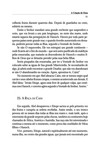 A Criação de Deus
                                                                       91

colherás frutos durante quarenta dias. Depois de guardados no cesto,
subireis no mesmo.
      Então o Senhor mandará uma grande enchente que suspenderá o
cesto, que vos levará a um país longínquo, no meio dos mares, onde
estareis seguros das perseguições de Hanoch. Haverá por toda parte pe-
quenos países neste grande mar, e quando tiverdes aumentado em dema-
sia, podereis povoar todas as ilhas, segundo a Vontade do Senhor.
      Se não O esquecerdes, Ele vos entregará um grande continente –
onde ficareis até o fim do mundo – que será antes purificado da maldição
pelas enxurradas, que matarão os descendentes de Hanoch e muitos fi-
lhos de Deus que se deixarão prender pelas suas belas filhas.
      Sereis poupados das enxurradas, por ter a Vontade do Senhor vos
colocado sobre as águas de Sua grande Misericórdia. Se necessitardes de
algo, já sabeis onde encontrar o grande Doador, que não vos abandonará
se não O abandonardes no coração. Agora, aproxima-te, Caim!”
      No momento em que Abel abraçou Caim, este se tornou negro qual
carvão e seus cabelos ficaram crespos, o mesmo acontecendo aos demais. E
Abel falou: “Irmão Etíope, agora estás livre de qualquer culpa, que conti-
nua com Hanoch, e convém agires segundo a Vontade do Senhor. Amém.”



    25. A RAÇA DE CAIM

     Em seguida, Abel desapareceu e Etíope saciou-se pela primeira vez
dos frutos e cumpriu as ordens recebidas. Assim sendo, o seu tronco
povoou até os nossos dias todas as ilhas nos mares e, mais tarde, após o
extermínio da grande serpente pelas chuvas, também os continentes hoje
chamados de África, América e Austrália. Sua raça não foi exterminada e
continua a mesma até o momento, como prova das crueldades de Meus
filhos e Hanoch.
     Vive, portanto, Etíope, natural e espiritualmente até este momento,
numa ilha, no centro das grandes águas, que jamais será encontrado por
 