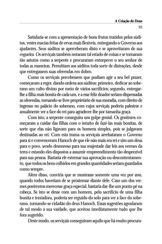 A Criação de Deus
                                                                         93

      Satisfazia-se com a apresentação de bons frutos trazidos pelos súdi-
tos, vestes macias feitas de ervas mais flexíveis, entregando o Governo aos
ajudantes. Seus súditos se aperceberam disto e se aproveitaram de sua
cegueira. Os serviçais também notaram tal estado de coisas e se tornaram
tão astutos como a serpente e procuraram entorpecer o seu senhor de
todas as maneiras. Permitiam aos súditos toda sorte de distrações, desde
que entregassem suas oferendas em dobro.
      Como os serviçais percebessem que podiam agir a seu bel prazer,
começaram a reger, dando ordens aos súditos: primeiro, dedicar ao sobe-
rano um culto divino por meio de vários sacrifícios; segundo, entregar-
lhe a filha mais bonita de cada um, e a esse feliz doador seriam dispensadas
as oferendas, tornando-se livre proprietário de sua moradia, com direito de
ingresso no palácio do soberano, com cujos serviçais poderia palestrar e
anualmente ver a face do rei para agradecer-lhe por tamanha graça.
      Com isto, a serpente conseguira um golpe genial. Os genitores co-
meçaram a cuidar das filhas com o intuito de fazê-las mais bonitas, de
sorte que elas não ligavam para os homens simples, pois se julgavam
destinadas ao rei. Com esta trama os serviçais arrebataram o Governo
para si e convenceram Hanoch de que ele não mais era rei e sim um deus
para o povo, sendo desonroso para sua majestade dar leis aos vermes da
terra e estando eles dispostos a assumir empreendimento tão desprezível
para sua pessoa. Bastaria ele externar sua aprovação ou descontentamen-
to, que todos os bens colhidos em grandes quantidades seriam guardados
como sempre.
      Além disso, conviria que se mostrasse somente uma vez por ano,
quando todos haveriam de se prosternar diante dele. Caso um dos ver-
mes poeirentos merecesse graça especial, bastaria dar-lhe um ponta-pé na
cabeça. Se isto se desse com um homem, pelo sacrifício de uma filha
bonita e tentadora, poderia ser erguido do solo para ver a face do sobe-
rano, tornando-se cidadão do deus Hanoch. Essas sugestões agradaram
de tal modo à sua vaidade, que aceitou imediatamente tudo que lhe
fora sugerido.
      Deste modo, os serviçais conseguiram aquilo que há muito procura-
 