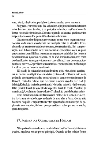Jacob Lorber
94

vam, isto é, a legislação, punição e todo o aparelho governamental.
     Surgiram, em vez de um, dez soberanos, que pouca diferença faziam
entre homens, seus irmãos, e os próprios animais, classificando-os de
bestas racionais e irracionais. Somente quando tal animal praticasse um
golpe astucioso era-lhe permitido chamar-se homem.
     Quando os dez dirigentes perceberam como eram cegamente obe-
decidos, cada um ia escolhendo dez serviçais entre os cidadãos livres,
elevando-os a um certo estado de nobreza, com sua família. Em compen-
sação, suas filhas bonitas deveriam tornar-se concubinas com as quais
geravam cem ou mil filhos, que eram entregues aos cuidados dos homens
desclassificados. Quando cresciam, os de sexo masculino também eram
desclassificados, as moças se tornavam concubinas, já aos doze anos, tor-
nando-se estéreis. Se perdiam seus encantos, eram expulsas e tinham que
trabalhar para os homens irracionais.
     Tal estado de coisas durou mais de trinta anos. Mas, como as criatu-
ras se tinham multiplicado em várias centenas de milhares, não mais
podendo ser supervisionadas, construíram-se, com o consentimento de
Hanoch, mais dez cidades que receberam o nome dos dez reis: Kad (o
ladrão); Kahrak (o chefe das prostitutas); Nohad (o traidor); Huid (o mau);
Hlad (o frio); Uvrak (a semente da serpente); Farak (o cruel); Molakim (o
mentiroso); Uvrahim (o lisonjeador) e Thahirak (o grande blasfemador).
     Essas cidades foram construídas nos moldes de Hanoch. No cen-
tro havia um elevado burgo, rodeado de muralha e fosso. Como não
houvesse naquele tempo instrumentos apropriados com exceção de pá,
picareta e escavadeira, tinham que aproveitar as mãos para cavar o solo,
quais toupeiras.



     27. POLÍTICA DOS CONSELHEIROS DE HANOCH

     Não pretendo considerar as crueldades ocorridas durante tais cons-
truções, mas levar-vos ao ponto principal. Quando as dez cidades foram
 