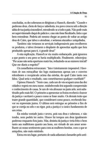A Criação de Deus
                                                                           95

concluídas, os dez soberanos se dirigiram a Hanoch, dizendo: “Grande e
poderoso deus, cheio de força e sabedoria, teu povo cresceu sob a direção
sábia de tua justiça insondável, estendendo-se a todo o país. Não pode mais
ser supervisionado daqui do palácio e, caso não fosse fiscalizado, faria o que
bem entendesse. Poderia até mesmo chegar ao ponto de voltar ao antigo
deus de Caim, que talvez o atendesse, e seríamos atacados e aniquilados.
      Também não teríamos os serviçais indispensáveis para recolherem
os produtos, e talvez tivessem o desplante de aproveitar aquilo que fora
produzido apenas para ti, ó grande deus!”
      A esta explicação, Hanoch se viu muito embaraçado, pois ignorava
a que ponto o seu povo se havia multiplicado. Finalmente, esbravejou:
“Por acaso não seria oportuno matá-los, reduzindo-os ao número inicial?
Que me dizeis a respeito?”
      Os conselheiros retrucaram: “Isto é inteiramente impossível. Have-
riam de nos estraçalhar tão logo matássemos apenas um e convém
relembrares o receptáculo acima das estrelas, do qual Caim tanto nos
falou. Qual seria o resultado, caso cometêssemos qualquer crueldade?”
      Opinou Hanoch: “Neste caso, cada um de vós ocupará uma das dez
cidades e regerá em meu nome, estabelecendo leis segundo compreensão
e conhecimento de causa. Se um de vós afrouxar no justo zelo, será subs-
tituído pelo mais fiel. O primeiro a apresentar os frutos receberá o louvor
da justiça e aceitarei o pouco como se fosse muito. Os demais terão que
trazer grande quantidade, que considerarei como pouco, recebendo lou-
vor ou repreensão justos. O último será entregue ao primeiro a fim de
que se corrija no zelo e no rigor, pois a justiça é o único fundamento de
um reino.
      Eis minha vontade justa e severa, pois sou deus e soberano, e não
tendes, nem podeis ter outro. Houve há tempos um deus igualmente
poderoso enquanto fora justo. Mas, desistiu da justiça e teria feito o bem
tanto aos malfeitores quanto aos bons, em virtude de um amor seme-
lhante ao nosso sentimento para com as mulheres bonitas, com o que se
aniquilou, não mais existindo.
      Estou em seu lugar, portanto de nada adiantará clamardes pelo anti-
 