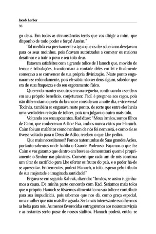 Jacob Lorber
96

go deus. Em todas as circunstâncias tereis que vos dirigir a mim, que
disponho de todo poder e força! Amém.”
     Tal medida era precisamente a água que os dez soberanos desejavam
para os seus moinhos, pois ficavam autorizados a cometer os maiores
desatinos e a trair o povo e seu tolo deus.
     Estavam satisfeitos com a grande tolice de Hanoch que, movido de
temor e tribulações, transformara a vontade deles em lei e finalmente
começava a se convencer de sua própria divinização. Neste ponto enga-
naram-se redondamente, pois ele sabia não ser deus algum, sabedor que
era de suas fraquezas e do seu esgotamento físico.
     Querendo manter os outros em sua cegueira, continuando a ser deus
em seu próprio benefício, conjeturava: Fácil é pregar-se aos cegos, pois
não diferenciam o preto do branco e consideram a noite dia, e vice-versa!
Todavia, também se enganava neste ponto, de sorte que entre eles havia
uma verdadeira relação de tolices, pois um julgava o outro mais tolo.
     Voltando aos seus aposentos, Kad disse: “Meus irmãos, somos filhos
de Caim, que conheceram Adão e Eva, ambos nunca vistos por Hanoch.
Caim foi um malfeitor como nenhum de nós foi nem será, e como ele se
tivesse voltado para o Deus de Adão, recebeu o que Lhe pedira.
     Que mais necessitamos? Fomos testemunhas de Suas grandes Ações,
portanto sabemos onde habita o Grande Poderoso. Façamos o que fez
Caim e vos garanto que dentro em breve se demonstrará quem é propri-
amente o Senhor nas planícies. Convém que cada um de nós construa
um altar de sacrifício para Lhe ofertar os frutos do país, e o poder há-de
se apresentar. Entrementes, poderá Hanoch, o tolo, esperar pelo tributo
de sua majestade e imaginada santidade!”
     Ergueu-se em seguida Kahrak, dizendo: “Irmãos, se assim é, ganha-
mos a causa. De minha parte concordo com Kad. Seríamos mais tolos
que o próprio Hanoch se fôssemos alimentá-lo na sua tolice e contribuir
para sua impudicícia, pois sabemos que nos dá, como graça especial,
uma mulher que não mais lhe agrada. Será mais interessante escolhermos
as belas para nós. As menos favorecidas entregaremos aos nossos serviçais
e as restantes serão posse de nossos súditos. Hanoch poderá, então, se
 