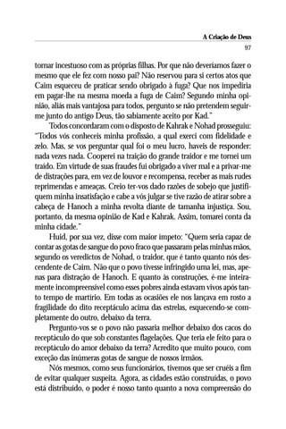 A Criação de Deus
                                                                        97

tornar incestuoso com as próprias filhas. Por que não deveríamos fazer o
mesmo que ele fez com nosso pai? Não reservou para si certos atos que
Caim esqueceu de praticar sendo obrigado à fuga? Que nos impediria
em pagar-lhe na mesma moeda a fuga de Caim? Segundo minha opi-
nião, aliás mais vantajosa para todos, pergunto se não pretendem seguir-
me junto do antigo Deus, tão sabiamente aceito por Kad.”
     Todos concordaram com o disposto de Kahrak e Nohad prosseguiu:
“Todos vós conheceis minha profissão, a qual exerci com fidelidade e
zelo. Mas, se vos perguntar qual foi o meu lucro, haveis de responder:
nada vezes nada. Cooperei na traição do grande traidor e me tornei um
traído. Em virtude de suas fraudes fui obrigado a viver mal e a privar-me
de distrações para, em vez de louvor e recompensa, receber as mais rudes
reprimendas e ameaças. Creio ter-vos dado razões de sobejo que justifi-
quem minha insatisfação e cabe a vós julgar se tive razão de atirar sobre a
cabeça de Hanoch a minha revolta diante de tamanha injustiça. Sou,
portanto, da mesma opinião de Kad e Kahrak. Assim, tomarei conta da
minha cidade.”
     Huid, por sua vez, disse com maior ímpeto: “Quem seria capaz de
contar as gotas de sangue do povo fraco que passaram pelas minhas mãos,
segundo os veredictos de Nohad, o traidor, que é tanto quanto nós des-
cendente de Caim. Não que o povo tivesse infringido uma lei, mas, ape-
nas para distração de Hanoch. E quanto às construções, é-me inteira-
mente incompreensível como esses pobres ainda estavam vivos após tan-
to tempo de martírio. Em todas as ocasiões ele nos lançava em rosto a
fragilidade do dito receptáculo acima das estrelas, esquecendo-se com-
pletamente do outro, debaixo da terra.
     Pergunto-vos se o povo não passaria melhor debaixo dos cacos do
receptáculo do que sob constantes flagelações. Que teria ele feito para o
receptáculo do amor debaixo da terra? Acredito que muito pouco, com
exceção das inúmeras gotas de sangue de nossos irmãos.
     Nós mesmos, como seus funcionários, tivemos que ser cruéis a fim
de evitar qualquer suspeita. Agora, as cidades estão construídas, o povo
está distribuído, o poder é nosso tanto quanto a nova compreensão do
 
