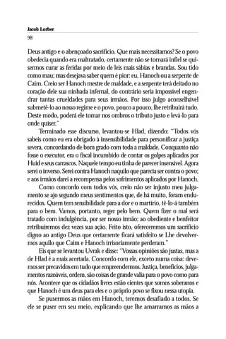 Jacob Lorber
98

Deus antigo e o abençoado sacrifício. Que mais necessitamos? Se o povo
obedecia quando era maltratado, certamente não se tornará infiel se qui-
sermos curar as feridas por meio de leis mais sábias e brandas. Sou tido
como mau; mas desejava saber quem é pior: eu, Hanoch ou a serpente de
Caim. Creio ser Hanoch mestre de maldade, e a serpente terá deitado no
coração dele sua ninhada infernal, do contrário seria impossível engen-
drar tantas crueldades para seus irmãos. Por isso julgo aconselhável
submetê-lo ao nosso regime e o povo, pouco a pouco, lhe retribuirá tudo.
Deste modo, poderá ele tomar nos ombros o tributo justo e levá-lo para
onde quiser.”
      Terminado esse discurso, levantou-se Hlad, dizendo: “Todos vós
sabeis como eu era obrigado à insensibilidade para personificar a justiça
severa, concordando de bom grado com toda a maldade. Conquanto não
fosse o executor, era o fiscal incumbido de contar os golpes aplicados por
Huid e seus carrascos. Naquele tempo eu tinha de parecer insensível. Agora
serei o inverso. Serei contra Hanoch naquilo que parecia ser contra o povo;
e aos irmãos darei a recompensa pelos sofrimentos aplicados por Hanoch.
      Como concordo com todos vós, creio não ser injusto meu julga-
mento se ajo segundo meus sentimentos que, de há muito, foram endu-
recidos. Quem tem sensibilidade para a dor e o martírio, tê-lo-á também
para o bem. Vamos, portanto, reger pelo bem. Quem fizer o mal será
tratado com indulgência, por ser nosso irmão; ao obediente e benfeitor
retribuiremos dez vezes sua ação. Feito isto, ofereceremos um sacrifício
digno ao antigo Deus que certamente ficará satisfeito se Lhe devolver-
mos aquilo que Caim e Hanoch irrisoriamente perderam.”
      Eis que se levantou Uvrak e disse: “Vossas opiniões são justas, mas a
de Hlad é a mais acertada. Concordo com ele, exceto numa coisa: deve-
mos ser precavidos em tudo que empreendermos. Justiça, benefícios, julga-
mentos razoáveis, ordem, são coisas de grande valia para o povo como para
nós. Acontece que os cidadãos livres estão cientes que somos soberanos e
que Hanoch é um deus para eles e o próprio povo se fixou nessa utopia.
      Se pusermos as mãos em Hanoch, teremos desafiado a todos. Se
ele se puser em seu meio, explicando que lhe amarramos as mãos a
 
