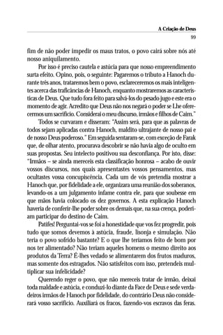 A Criação de Deus
                                                                          99

fim de não poder impedir os maus tratos, o povo cairá sobre nós até
nosso aniquilamento.
      Por isso é preciso cautela e astúcia para que nosso empreendimento
surta efeito. Opino, pois, o seguinte: Pagaremos o tributo a Hanoch du-
rante três anos, trataremos bem o povo, esclareceremos os mais inteligen-
tes acerca das traficâncias de Hanoch, enquanto mostraremos as caracterís-
ticas de Deus. Que tudo fora feito para salvá-los do pesado jugo e este era o
momento de agir. Acredito que Deus não nos negará o poder se Lhe ofere-
cermos um sacrifício. Considerai o meu discurso, irmãos e filhos de Caim.”
      Todos se curvaram e disseram: “Assim será, para que as palavras de
todos sejam aplicadas contra Hanoch, maldito ultrajante de nosso pai e
de nosso Deus poderoso.” Em seguida sentaram-se, com exceção de Farak
que, de olhar atento, procurava descobrir se não havia algo de oculto em
suas propostas. Seu intelecto positivou sua desconfiança. Por isto, disse:
“Irmãos – se ainda mereceis esta classificação honrosa – acabo de ouvir
vossos discursos, nos quais apresentastes vossos pensamentos, mas
ocultastes vossa concupiscência. Cada um de vós pretendia mostrar a
Hanoch que, por fidelidade a ele, organizara uma reunião dos soberanos,
levando-os a um julgamento infame contra ele, para que soubesse em
que mãos havia colocado os dez governos. A esta explicação Hanoch
haveria de conferir-lhe poder sobre os demais que, na sua crença, poderi-
am participar do destino de Caim.
      Patifes! Perguntai-vos se foi a honestidade que vos fez progredir, pois
tudo que somos devemos à astúcia, fraude, lisonja e simulação. Não
teria o povo sofrido bastante? E o que lhe teríamos feito de bom por
nos ter alimentado? Não teriam aqueles homens o mesmo direito aos
produtos da Terra? É-lhes vedado se alimentarem dos frutos maduros,
mas somente dos estragados. Não satisfeitos com isso, pretendeis mul-
tiplicar sua infelicidade?
      Querendo reger o povo, que não mereceis tratar de irmão, deixai
toda maldade e astúcia, e conduzi-lo diante da Face de Deus e sede verda-
deiros irmãos de Hanoch por fidelidade, do contrário Deus não conside-
rará vosso sacrifício. Auxiliará os fracos, fazendo-vos escravos das feras.
 
