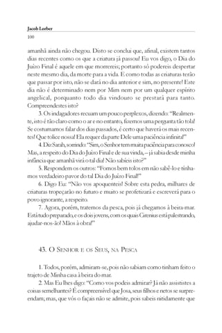 Jacob Lorber
100

amanhã ainda não chegou. Disto se conclui que, afinal, existem tantos
dias recentes como os que a criatura já passou! Eu vos digo, o Dia do
Juízo Final é aquele em que morrereis; portanto só podereis despertar
neste mesmo dia, da morte para a vida. E como todas as criaturas terão
que passar por isto, não se dará no dia anterior e sim, no presente! Este
dia não é determinado nem por Mim nem por um qualquer espírito
angelical, porquanto todo dia vindouro se prestará para tanto.
Compreendestes isto?
       3. Os indagadores recuam um pouco perplexos, dizendo: “Realmen-
te, isto é tão claro como o ar e no entanto, fizemos uma pergunta tão tola!
Se costumamos falar dos dias passados, é certo que haverá os mais recen-
tes! Que tolice nossa! Ela requer da parte Dele uma paciência infinita!”
       4. Diz Sarah, sorrindo: “Sim, o Senhor tem muita paciência para conosco!
Mas, a respeito do Dia do Juízo Final e de sua vinda, – já sabia desde minha
infância que amanhã virá o tal dia! Não sabíeis isto?”
       5. Respondem os outros: “Fomos bem tolos em não sabê-lo e tínha-
mos verdadeiro pavor do tal Dia do Juízo Final!”
       6. Digo Eu: “Não vos apoquenteis! Sobre esta pedra, milhares de
criaturas tropeçarão no futuro e muito se profetizará e escreverá para o
povo ignorante, a respeito.
       7. Agora, porém, tratemos da pesca, pois já chegamos à beira-mar.
Está tudo preparado, e os dois jovens, com os quais Cirenius está palestrando,
ajudar-nos-ão! Mãos à obra!”



      43. O SENHOR E OS SEUS, NA PESCA

      1. Todos, porém, admiram-se, pois não sabiam como tinham feito o
trajeto de Minha casa à beira do mar.
      2. Mas Eu lhes digo: “Como vos podeis admirar? Já não assististes a
coisas semelhantes? É compreensível que Josa, seus filhos e netos se surpre-
endam; mas, que vós o façais não se admite, pois sabeis nitidamente que
 