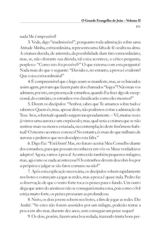 O Grande Evangelho de João – Volume II
                                                                        101

nada Me é impossível!
     3. Vede, digo “inadmissível”, porquanto toda admiração sobre uma
Atitude Minha, extraordinária, representa uma falta de fé oculta na alma.
A criatura duvida, de antemão, da possibilidade dum fato extraordinário;
mas, se, não obstante sua dúvida, tal coisa acontece, o cético pergunta,
perplexo: “Como isto foi possível?” O que externa com esta pergunta?
Nada mais do que o seguinte: “Duvidei e, no entanto, a prova é evidente!
Que coisa extraordinária!”
     4. É compreensível que o leigo assim se manifeste, mas, se os Iniciados
assim agem, provam que fazem parte dos chamados “leigos”! Não mais vos
admireis, por isto, em presença de estranhos, quando Eu fizer algo de excep-
cional, do contrário, os estranhos vos classificarão como eles mesmos!”
     5. Dizem os discípulos: “Senhor, sabes que Te amamos sobre tudo e
sabemos Quem és; mas, apesar disto, não podemos evitar a admiração de
Teus Atos, sobretudo quando surgem inesperadamente. – Vê, muitas vezes
já vimos uma aurora e um crepúsculo; mas, qual seria a criatura que se não
sentisse mais ou menos extasiada, na contemplação deste fenômeno habi-
tual? O mesmo acontece conosco! No entanto, és mais do que milhares de
auroras e pedimos que nos desculpes esta falta.”
     6. Digo Eu: “Está bem! Mas, no futuro aceitai Meu Conselho diante
dos estranhos, para que possam reconhecer em vós os Meus verdadeiros
adeptos! Agora, vamos à pesca! Acontecerão também pequenos milagres;
mas, agi como se nada acontecesse! Os estranhos devem descobri-los por
si próprios e julgar se são fatos comuns ou não!”
     7. Após esta explicação necessária, os discípulos sobem rapidamente
nos botes e começam a jogar as redes, mas a pesca é quase nula. Pedro faz
a observação de que o vento forte toca os peixes para o fundo. Um outro
alega que antes do anoitecer não se conseguirá muita coisa, pois como o Sol
esteja muito forte, os peixes procuram as profundezas.
     8. Nisto, os dois jovens sobem nos botes, a fim de jogar as redes. Diz
André: “Se estes não forem assistidos por um milagre, poderão tentar a
pesca em alto mar, durante dez anos, sem conseguir um peixe sequer!
     9. Os dois, porém, fazem uma boa redada, trazendo trinta bons pei-
 